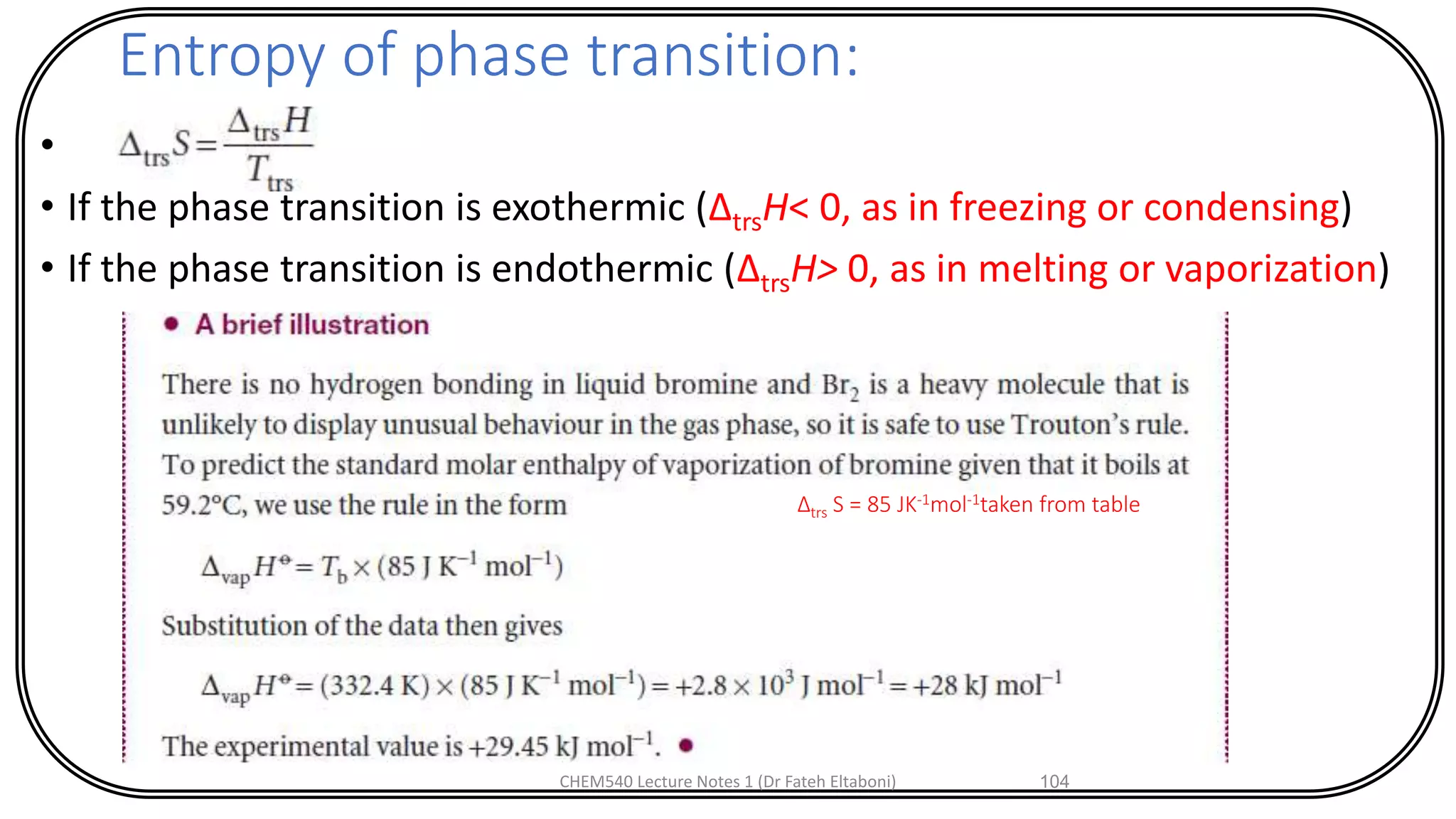 Entropy of phase transition:
•
• If the phase transition is exothermic (ΔtrsH< 0, as in freezing or condensing)
• If the phase transition is endothermic (ΔtrsH> 0, as in melting or vaporization)
CHEM540 Lecture Notes 1 (Dr Fateh Eltaboni) 104
∆trs S = 85 JK-1mol-1taken from table
 