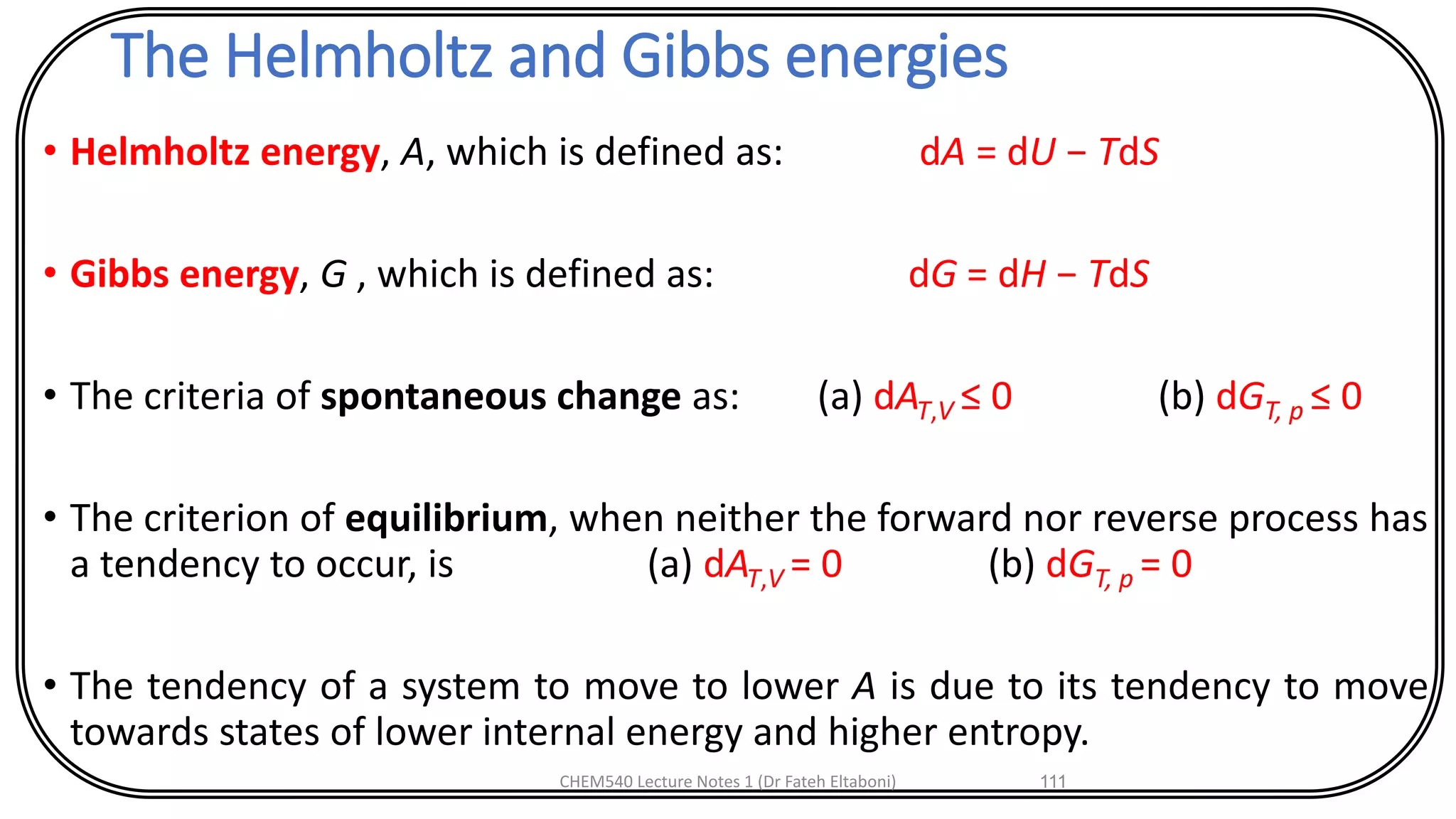 The Helmholtz and Gibbs energies
• Helmholtz energy, A, which is defined as: dA = dU − TdS
• Gibbs energy, G , which is defined as: dG = dH − TdS
• The criteria of spontaneous change as: (a) dAT,V ≤ 0 (b) dGT, p ≤ 0
• The criterion of equilibrium, when neither the forward nor reverse process has
a tendency to occur, is (a) dAT,V = 0 (b) dGT, p = 0
• The tendency of a system to move to lower A is due to its tendency to move
towards states of lower internal energy and higher entropy.
CHEM540 Lecture Notes 1 (Dr Fateh Eltaboni) 111
 