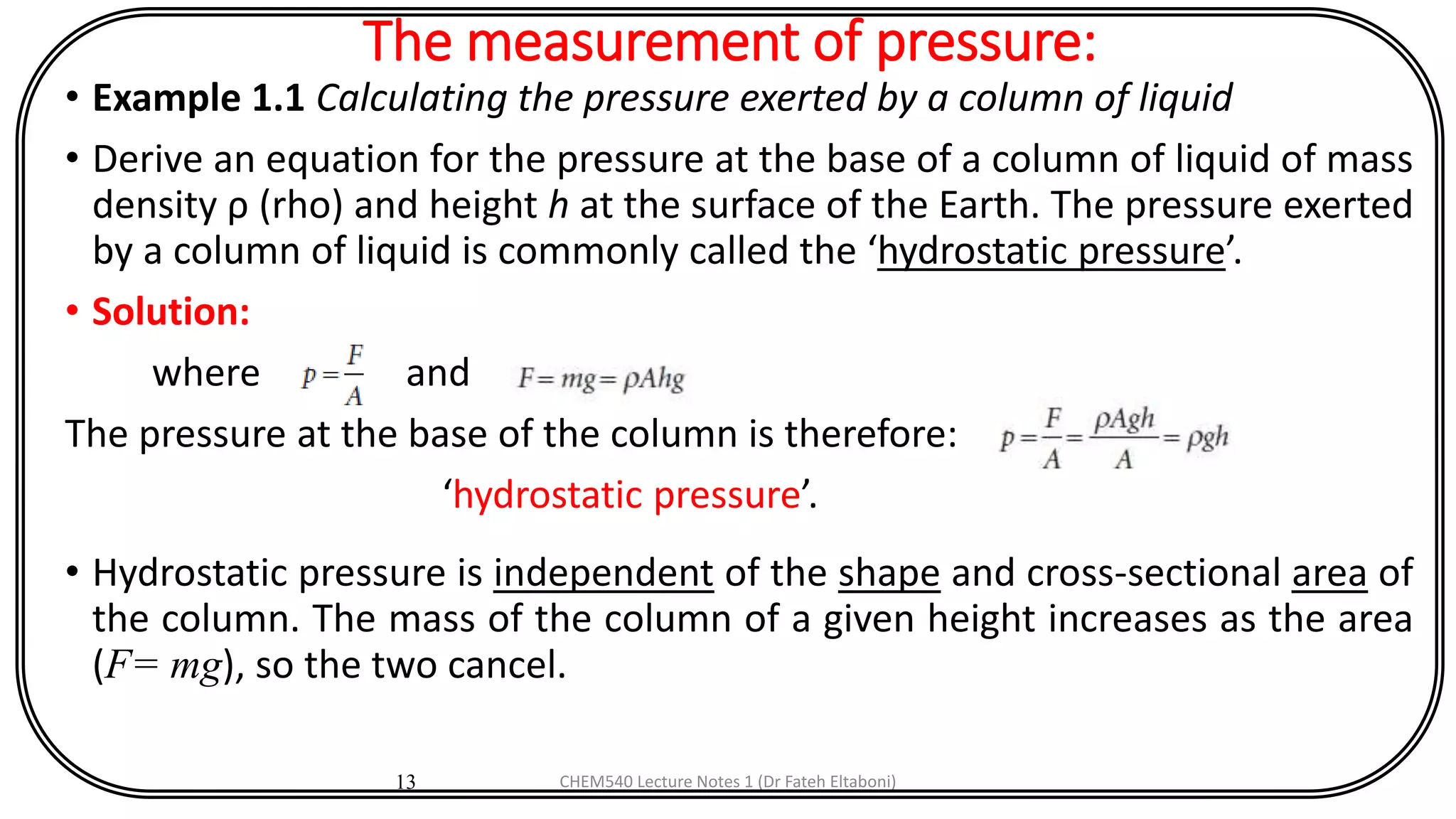 The measurement of pressure:
• Example 1.1 Calculating the pressure exerted by a column of liquid
• Derive an equation for the pressure at the base of a column of liquid of mass
density ρ (rho) and height h at the surface of the Earth. The pressure exerted
by a column of liquid is commonly called the ‘hydrostatic pressure’.
• Solution:
where and
The pressure at the base of the column is therefore:
‘hydrostatic pressure’.
• Hydrostatic pressure is independent of the shape and cross-sectional area of
the column. The mass of the column of a given height increases as the area
(F= mg), so the two cancel.
13 CHEM540 Lecture Notes 1 (Dr Fateh Eltaboni)
 