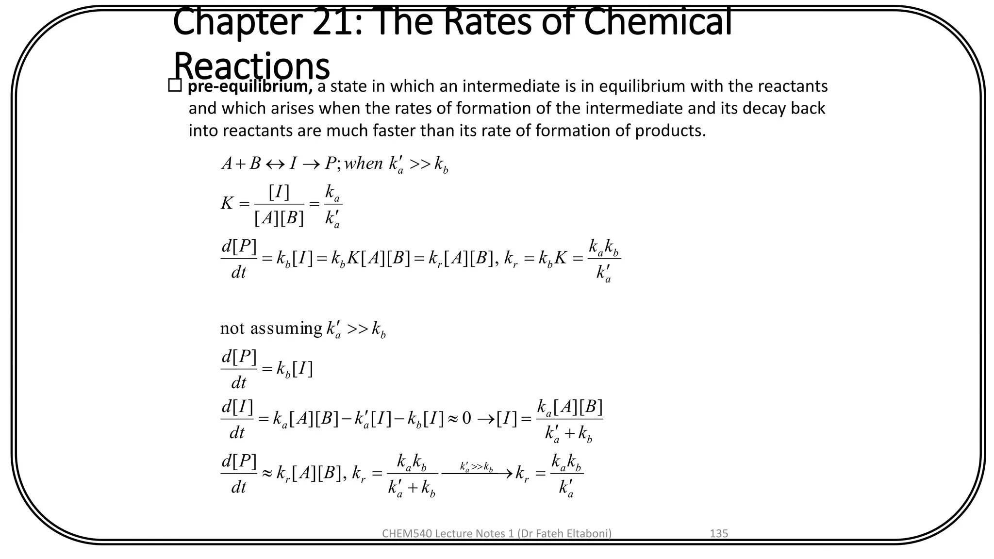 Chapter 21: The Rates of Chemical
Reactions pre-equilibrium, a state in which an intermediate is in equilibrium with the reactants
and which arises when the rates of formation of the intermediate and its decay back
into reactants are much faster than its rate of formation of products.
a
ba
r
kk
ba
ba
rr
ba
a
baa
b
ba
a
ba
brrbb
a
a
ba
k
kk
k
kk
kk
kBAk
dt
Pd
kk
BAk
IIkIkBAk
dt
Id
Ik
dt
Pd
kk
k
kk
KkkBAkBAKkIk
dt
Pd
k
k
BA
I
K
kkwhenPIBA
ba

= 
+
=
+
=--=
=


=====

==
+

],][[
][
]][[
][0][][]][[
][
][
][
assumingnot
],][[]][[][
][
]][[
][
;
CHEM540 Lecture Notes 1 (Dr Fateh Eltaboni) 135
 
