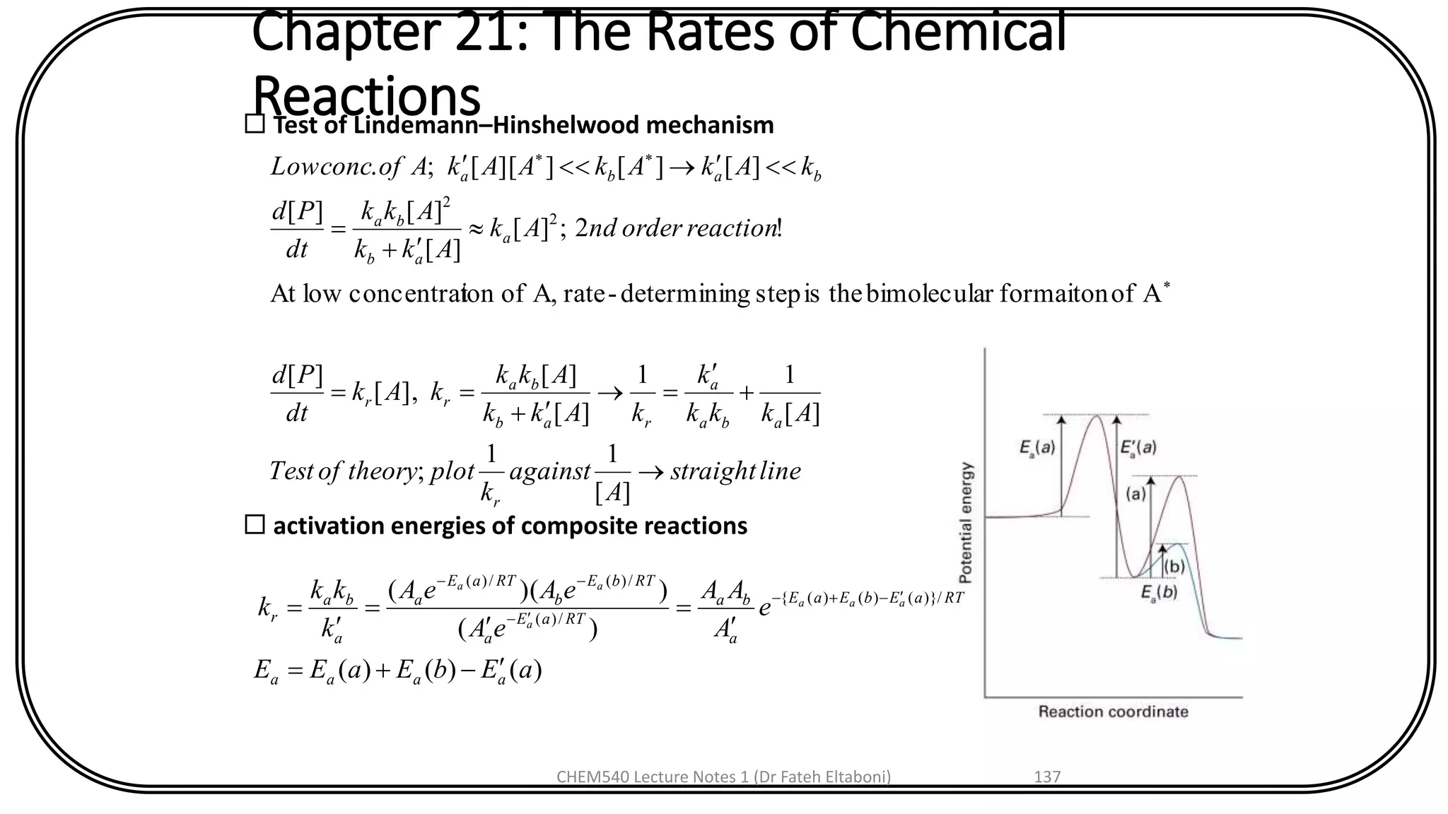 Chapter 21: The Rates of Chemical
Reactions Test of Lindemann–Hinshelwood mechanism
linestraight
A
against
k
plottheoryofTest
Akkk
k
kAkk
Akk
kAk
dt
Pd
reactionorderndAk
Akk
Akk
dt
Pd
kAkAkAAkAofconcLow
r
aba
a
rab
ba
rr
a
ab
ba
baba

+

=
+
==

+
=



][
11
;
][
11
][
][
],[
][
Aofformaitonrbimoleculatheisstepgdeterminin-rateA,ofionconcentratlowAt
!2;][
][
][][
][][]][[;.
2
2
 activation energies of composite reactions
)()()(
)(
))(( /)}()()({
/)(
/)(/)(
aEbEaEE
e
A
AA
eA
eAeA
k
kk
k
aaaa
RTaEbEaE
a
ba
RTaE
a
RTbE
b
RTaE
a
a
ba
r
aaa
a
aa
-+=

=

=

= -+-
-
--
CHEM540 Lecture Notes 1 (Dr Fateh Eltaboni) 137
 