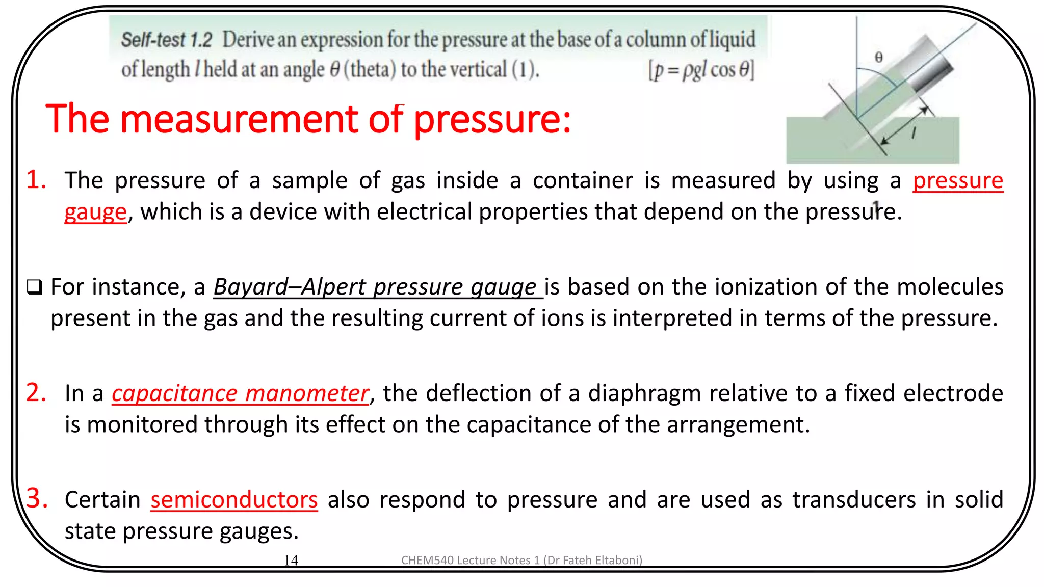 The measurement of pressure:
14
1. The pressure of a sample of gas inside a container is measured by using a pressure
gauge, which is a device with electrical properties that depend on the pressure.
 For instance, a Bayard–Alpert pressure gauge is based on the ionization of the molecules
present in the gas and the resulting current of ions is interpreted in terms of the pressure.
2. In a capacitance manometer, the deflection of a diaphragm relative to a fixed electrode
is monitored through its effect on the capacitance of the arrangement.
3. Certain semiconductors also respond to pressure and are used as transducers in solid
state pressure gauges.
CHEM540 Lecture Notes 1 (Dr Fateh Eltaboni)
 