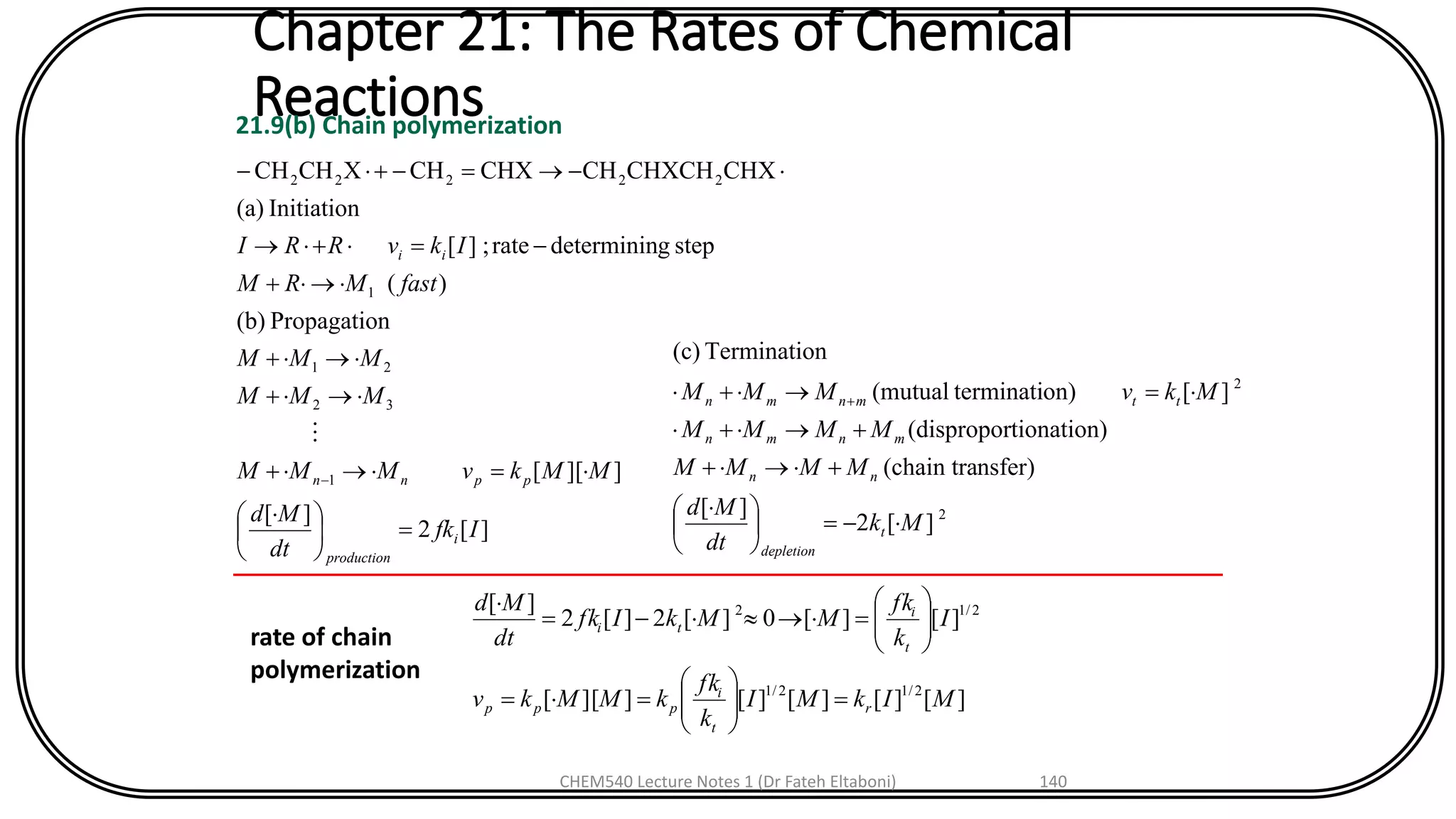 Chapter 21: The Rates of Chemical
Reactions21.9(b) Chain polymerization
][2
][
]][[
nPropagatio(b)
)(
stepgdetermininrate;][
Initiation(a)
CHXCHXCHCHCHXCHXCHCH
1
32
21
1
22222
Ifk
dt
Md
MMkvMMM
MMM
MMM
fastMRM
IkvRRI
i
production
ppnn
ii
=




 
=+
+
+
+
-=+
-=-+-
-

2
2
][2
][
nsfer)(chain tra
tionation)(dispropor
][on)terminati(mutual
nTerminatio(c)
Mk
dt
Md
MMMM
MMMM
MkvMMM
t
depletion
nn
mnmn
ttmnmn
-=




 
++
++
=+ +
][][][][]][[
][][0][2][2
][
2/12/1
2/12
MIkMI
k
fk
kMMkv
I
k
fk
MMkIfk
dt
Md
r
t
i
ppp
t
i
ti
=





==






=-=

rate of chain
polymerization
CHEM540 Lecture Notes 1 (Dr Fateh Eltaboni) 140
 