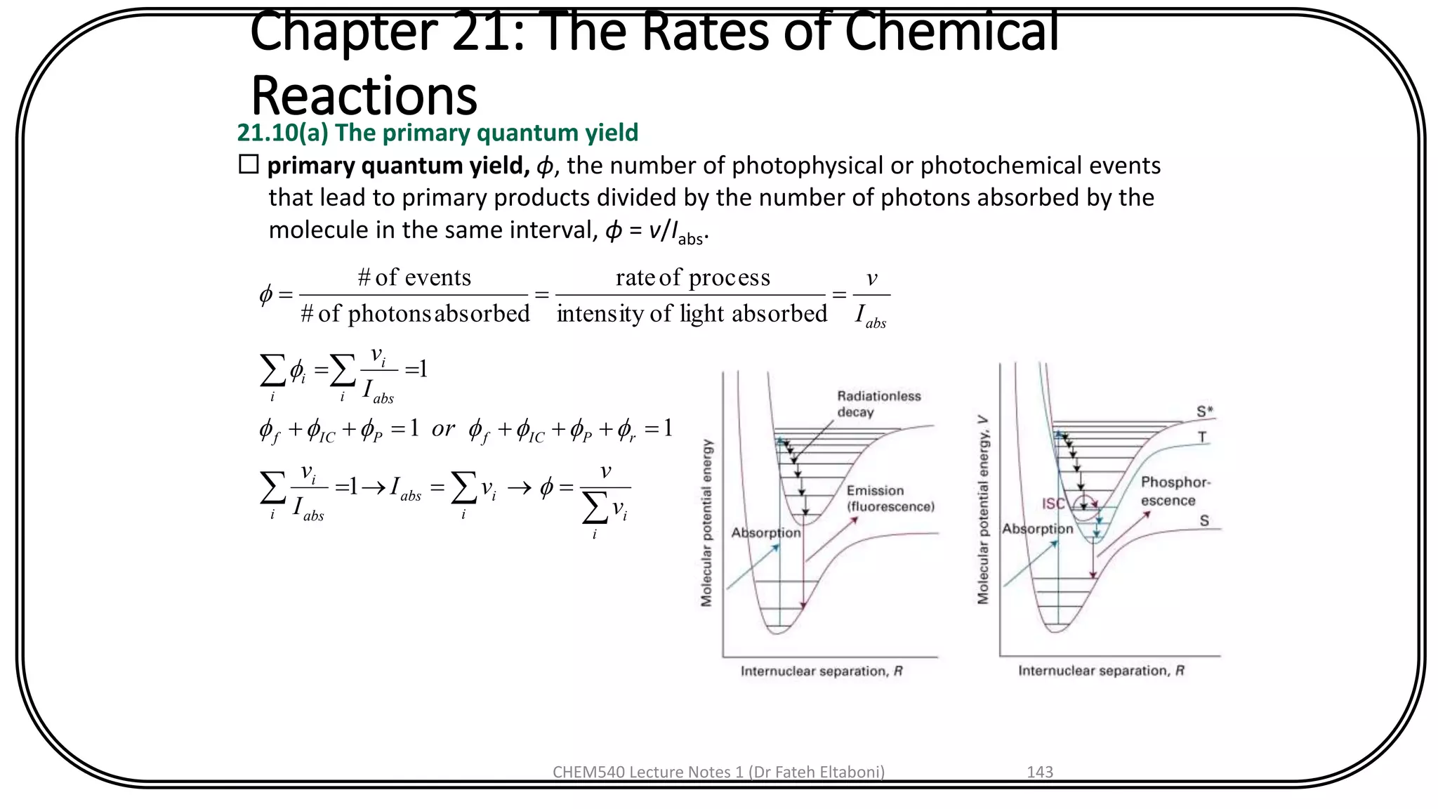 Chapter 21: The Rates of Chemical
Reactions21.10(a) The primary quantum yield
 primary quantum yield, ϕ, the number of photophysical or photochemical events
that lead to primary products divided by the number of photons absorbed by the
molecule in the same interval, ϕ = v/Iabs.



===
=+++=++
==
===
i
ii
iabs
i abs
i
rPICfPICf
i abs
i
i
i
abs
v
v
vI
I
v
or
I
v
I
v




1
11
1
absorbedlightofintensity
processofrate
absorbedphotonsof#
eventsof#
CHEM540 Lecture Notes 1 (Dr Fateh Eltaboni) 143
 