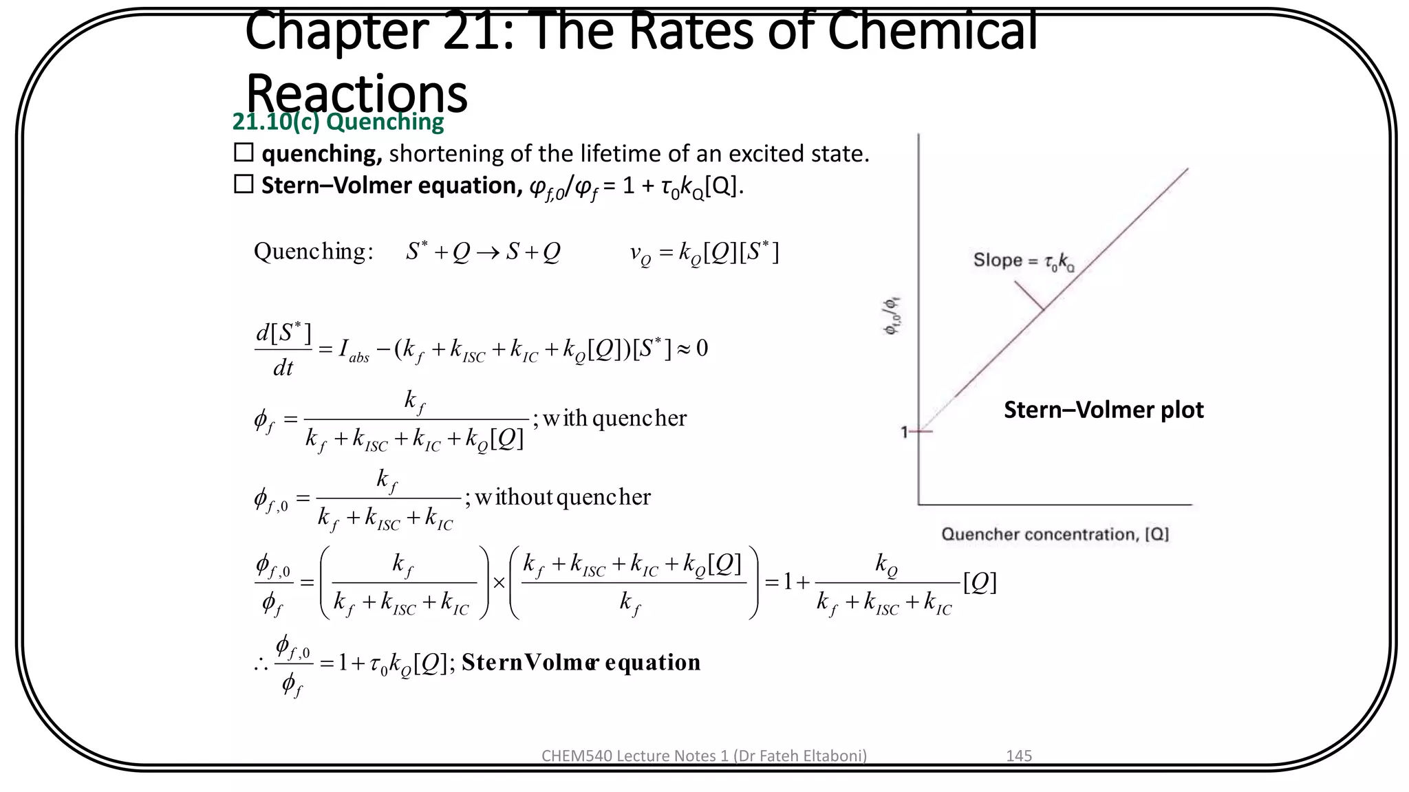 Chapter 21: The Rates of Chemical
Reactions21.10(c) Quenching
 quenching, shortening of the lifetime of an excited state.
 Stern–Volmer equation, φf,0/φf = 1 + τ0kQ[Q].
equationrSternVolme];[1
][1
][
quencherwithout;
quencherwith;
][
0]])[[(
][
]][[:Quenching
0
0,
0,
0,
Qk
Q
kkk
k
k
Qkkkk
kkk
k
kkk
k
Qkkkk
k
SQkkkkI
dt
Sd
SQkvQSQS
Q
f
f
ICISCf
Q
f
QICISCf
ICISCf
f
f
f
ICISCf
f
f
QICISCf
f
f
QICISCfabs
QQ







+=
++
+=







 +++









++
=
++
=
+++
=
+++-=
=++



Stern–Volmer plot
CHEM540 Lecture Notes 1 (Dr Fateh Eltaboni) 145
 