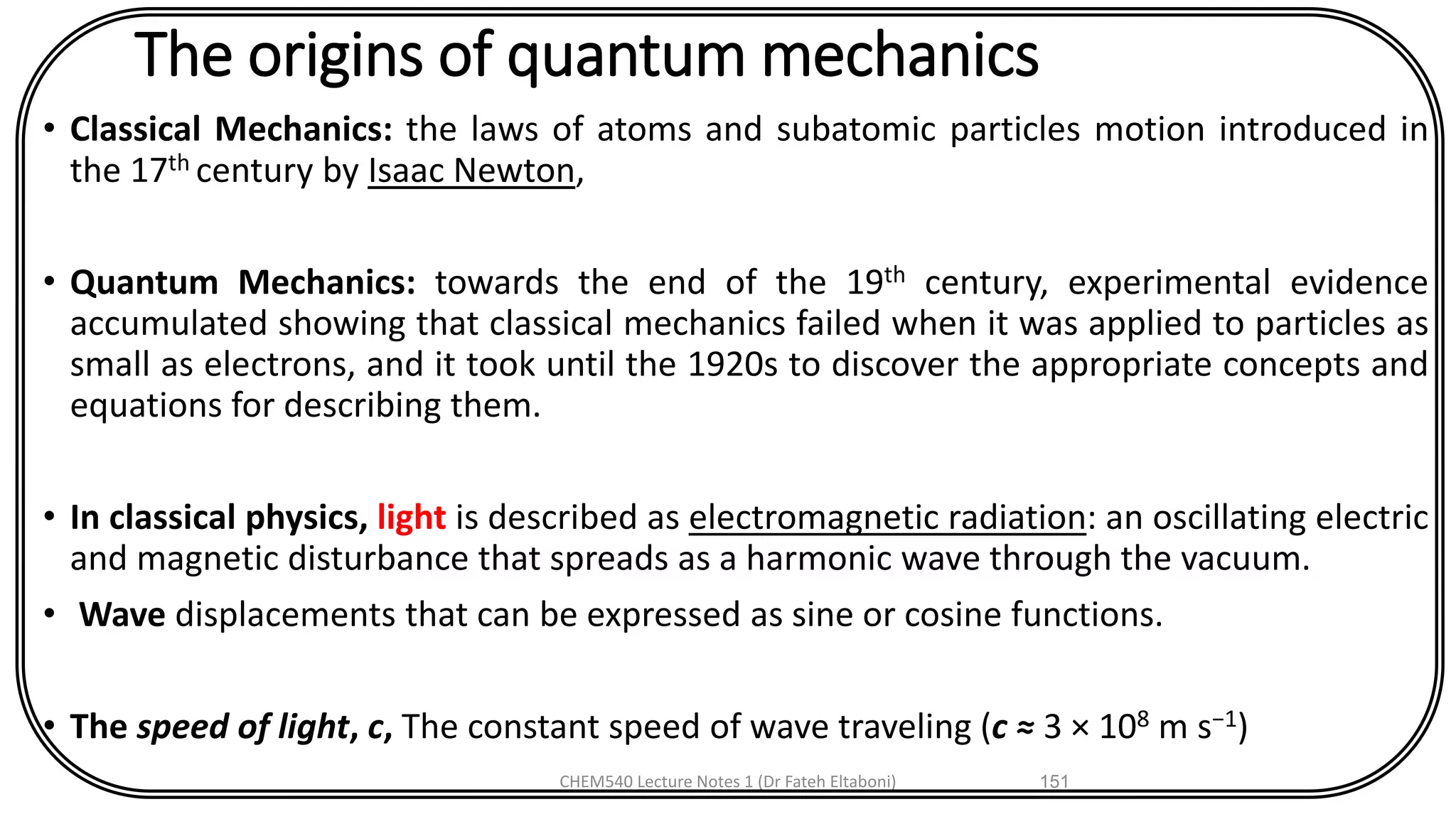 The origins of quantum mechanics
• Classical Mechanics: the laws of atoms and subatomic particles motion introduced in
the 17th century by Isaac Newton,
• Quantum Mechanics: towards the end of the 19th century, experimental evidence
accumulated showing that classical mechanics failed when it was applied to particles as
small as electrons, and it took until the 1920s to discover the appropriate concepts and
equations for describing them.
• In classical physics, light is described as electromagnetic radiation: an oscillating electric
and magnetic disturbance that spreads as a harmonic wave through the vacuum.
• Wave displacements that can be expressed as sine or cosine functions.
• The speed of light, c, The constant speed of wave traveling (c ≈ 3 × 108 m s−1)
CHEM540 Lecture Notes 1 (Dr Fateh Eltaboni) 151
 