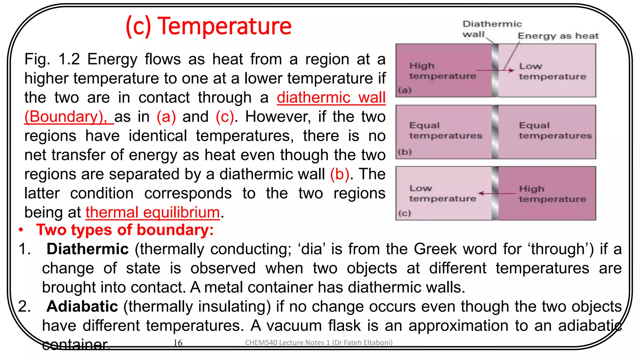 (c) Temperature
16
Fig. 1.2 Energy flows as heat from a region at a
higher temperature to one at a lower temperature if
the two are in contact through a diathermic wall
(Boundary), as in (a) and (c). However, if the two
regions have identical temperatures, there is no
net transfer of energy as heat even though the two
regions are separated by a diathermic wall (b). The
latter condition corresponds to the two regions
being at thermal equilibrium.
• Two types of boundary:
1. Diathermic (thermally conducting; ‘dia’ is from the Greek word for ‘through’) if a
change of state is observed when two objects at different temperatures are
brought into contact. A metal container has diathermic walls.
2. Adiabatic (thermally insulating) if no change occurs even though the two objects
have different temperatures. A vacuum flask is an approximation to an adiabatic
container. CHEM540 Lecture Notes 1 (Dr Fateh Eltaboni)
 