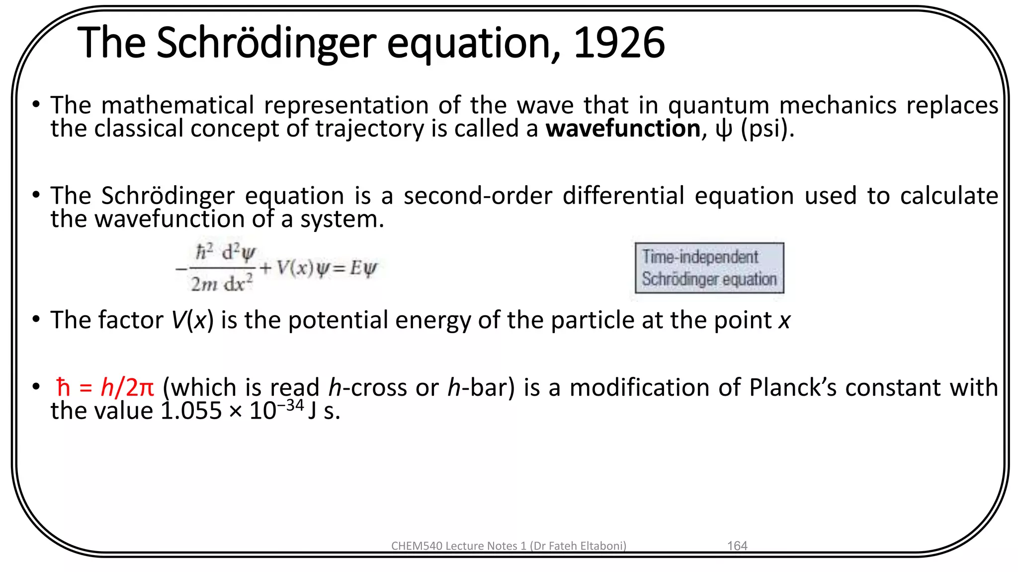 The Schrödinger equation, 1926
• The mathematical representation of the wave that in quantum mechanics replaces
the classical concept of trajectory is called a wavefunction, ψ (psi).
• The Schrödinger equation is a second-order differential equation used to calculate
the wavefunction of a system.
• The factor V(x) is the potential energy of the particle at the point x
• ħ = h/2π (which is read h-cross or h-bar) is a modification of Planck’s constant with
the value 1.055 × 10−34 J s.
CHEM540 Lecture Notes 1 (Dr Fateh Eltaboni) 164
 