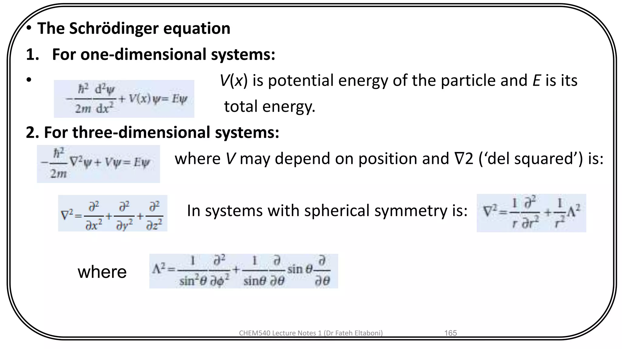 • The Schrödinger equation
1. For one-dimensional systems:
• V(x) is potential energy of the particle and E is its
total energy.
2. For three-dimensional systems:
where V may depend on position and ∇2 (‘del squared’) is:
In systems with spherical symmetry is:
CHEM540 Lecture Notes 1 (Dr Fateh Eltaboni) 165
where
 