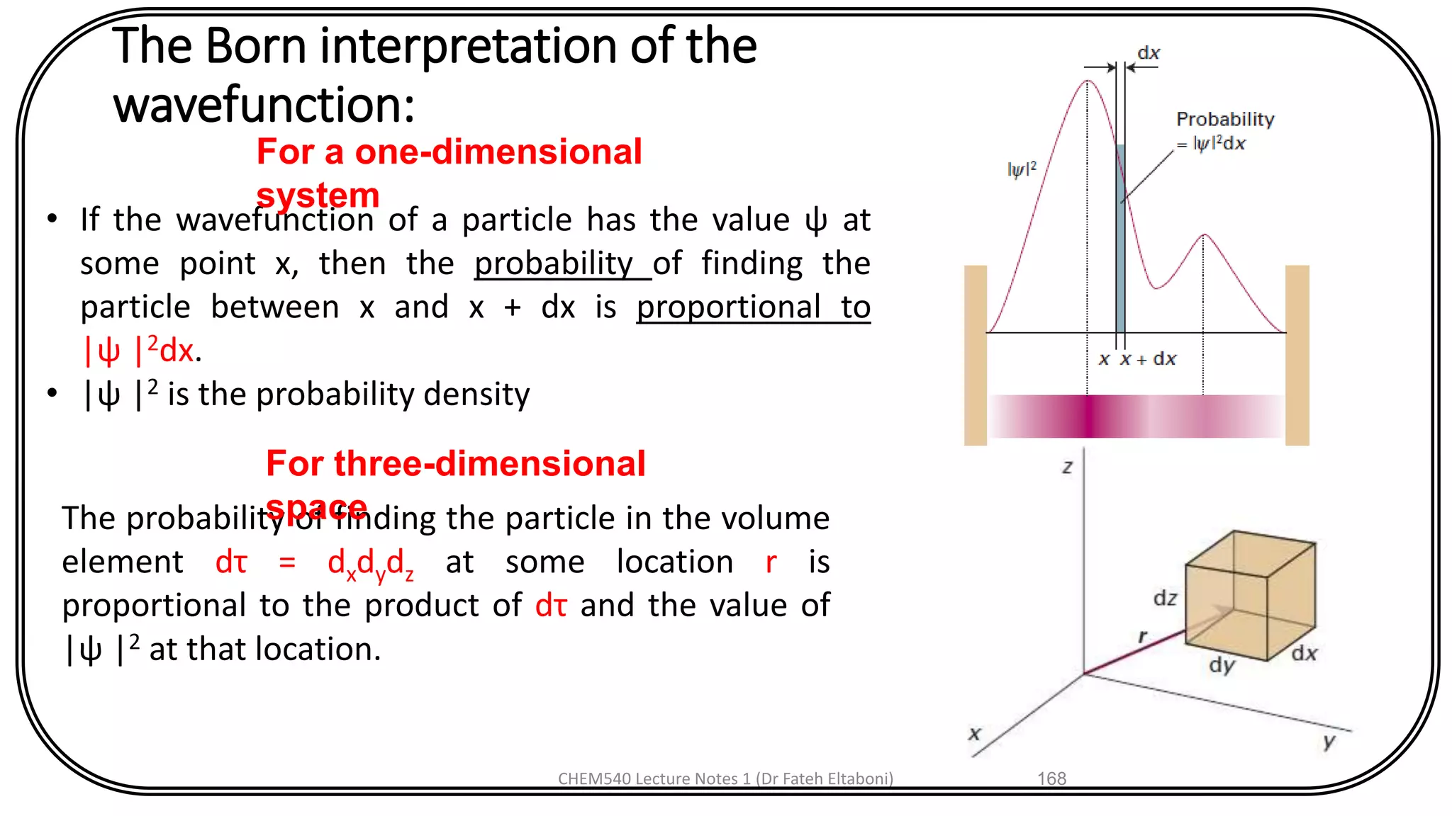 The Born interpretation of the
wavefunction:
CHEM540 Lecture Notes 1 (Dr Fateh Eltaboni) 168
• If the wavefunction of a particle has the value ψ at
some point x, then the probability of finding the
particle between x and x + dx is proportional to
|ψ |2dx.
• |ψ |2 is the probability density
For a one-dimensional
system
The probability of finding the particle in the volume
element dτ = dxdydz at some location r is
proportional to the product of dτ and the value of
|ψ |2 at that location.
For three-dimensional
space
 