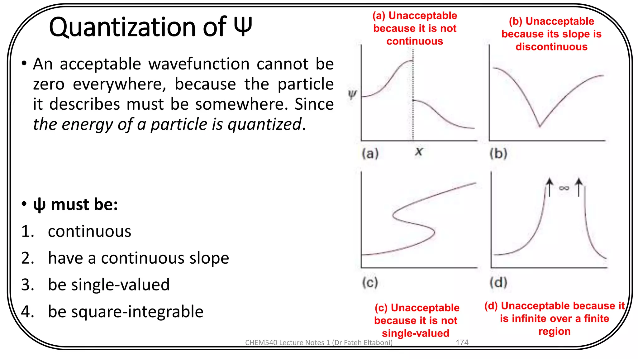 Quantization of Ψ
• An acceptable wavefunction cannot be
zero everywhere, because the particle
it describes must be somewhere. Since
the energy of a particle is quantized.
• ψ must be:
1. continuous
2. have a continuous slope
3. be single-valued
4. be square-integrable
CHEM540 Lecture Notes 1 (Dr Fateh Eltaboni) 174
(d) Unacceptable because it
is infinite over a finite
region
(c) Unacceptable
because it is not
single-valued
(b) Unacceptable
because its slope is
discontinuous
(a) Unacceptable
because it is not
continuous
 