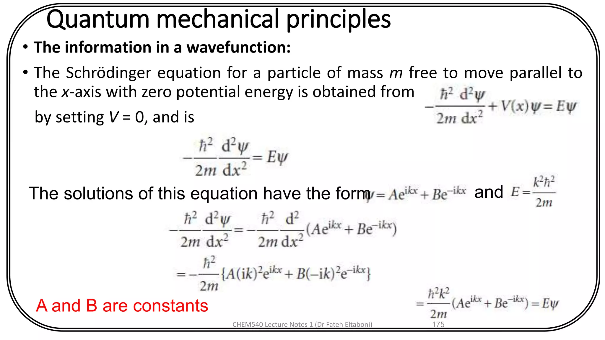 Quantum mechanical principles
• The information in a wavefunction:
• The Schrödinger equation for a particle of mass m free to move parallel to
the x-axis with zero potential energy is obtained from
by setting V = 0, and is
CHEM540 Lecture Notes 1 (Dr Fateh Eltaboni) 175
The solutions of this equation have the form and
A and B are constants
 