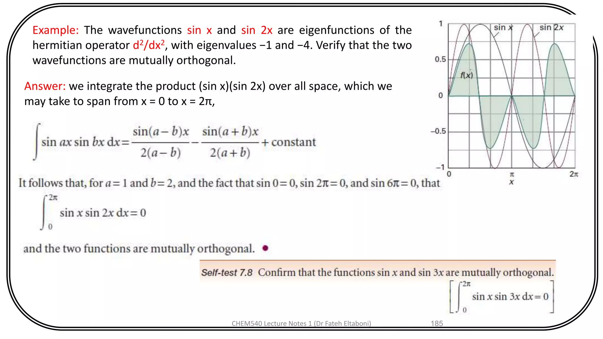 CHEM540 Lecture Notes 1 (Dr Fateh Eltaboni) 185
Example: The wavefunctions sin x and sin 2x are eigenfunctions of the
hermitian operator d2/dx2, with eigenvalues −1 and −4. Verify that the two
wavefunctions are mutually orthogonal.
Answer: we integrate the product (sin x)(sin 2x) over all space, which we
may take to span from x = 0 to x = 2π,
 