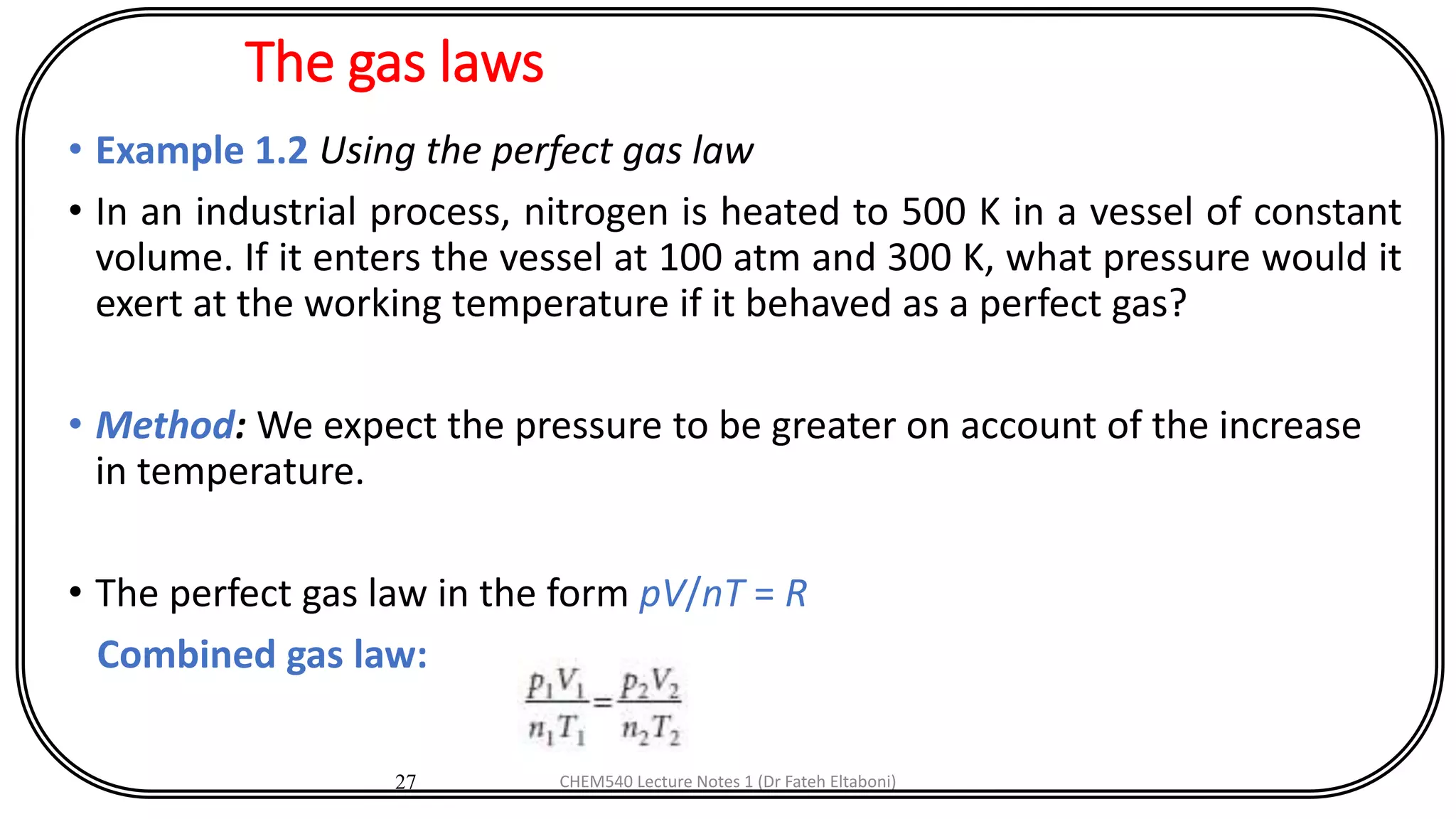 The gas laws
• Example 1.2 Using the perfect gas law
• In an industrial process, nitrogen is heated to 500 K in a vessel of constant
volume. If it enters the vessel at 100 atm and 300 K, what pressure would it
exert at the working temperature if it behaved as a perfect gas?
• Method: We expect the pressure to be greater on account of the increase
in temperature.
• The perfect gas law in the form pV/nT = R
Combined gas law:
27 CHEM540 Lecture Notes 1 (Dr Fateh Eltaboni)
 