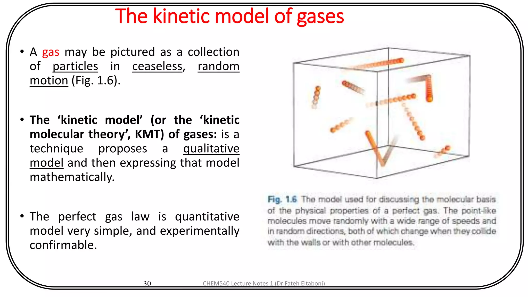 The kinetic model of gases
• A gas may be pictured as a collection
of particles in ceaseless, random
motion (Fig. 1.6).
• The ‘kinetic model’ (or the ‘kinetic
molecular theory’, KMT) of gases: is a
technique proposes a qualitative
model and then expressing that model
mathematically.
• The perfect gas law is quantitative
model very simple, and experimentally
confirmable.
30 CHEM540 Lecture Notes 1 (Dr Fateh Eltaboni)
 