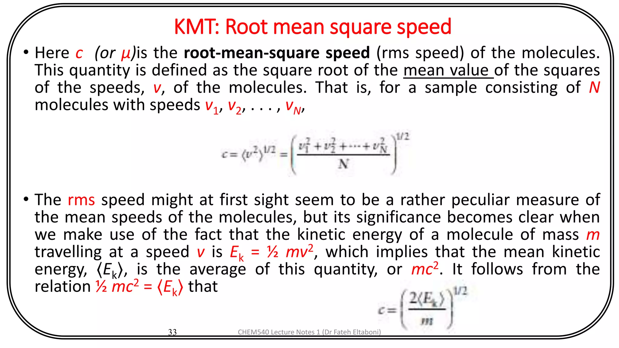 KMT: Root mean square speed
• Here c (or μ)is the root-mean-square speed (rms speed) of the molecules.
This quantity is defined as the square root of the mean value of the squares
of the speeds, v, of the molecules. That is, for a sample consisting of N
molecules with speeds v1, v2, . . . , vN,
• The rms speed might at first sight seem to be a rather peculiar measure of
the mean speeds of the molecules, but its significance becomes clear when
we make use of the fact that the kinetic energy of a molecule of mass m
travelling at a speed v is Ek = ½ mv2, which implies that the mean kinetic
energy, 〈Ek〉, is the average of this quantity, or mc2. It follows from the
relation ½ mc2 = 〈Ek〉 that
33 CHEM540 Lecture Notes 1 (Dr Fateh Eltaboni)
 