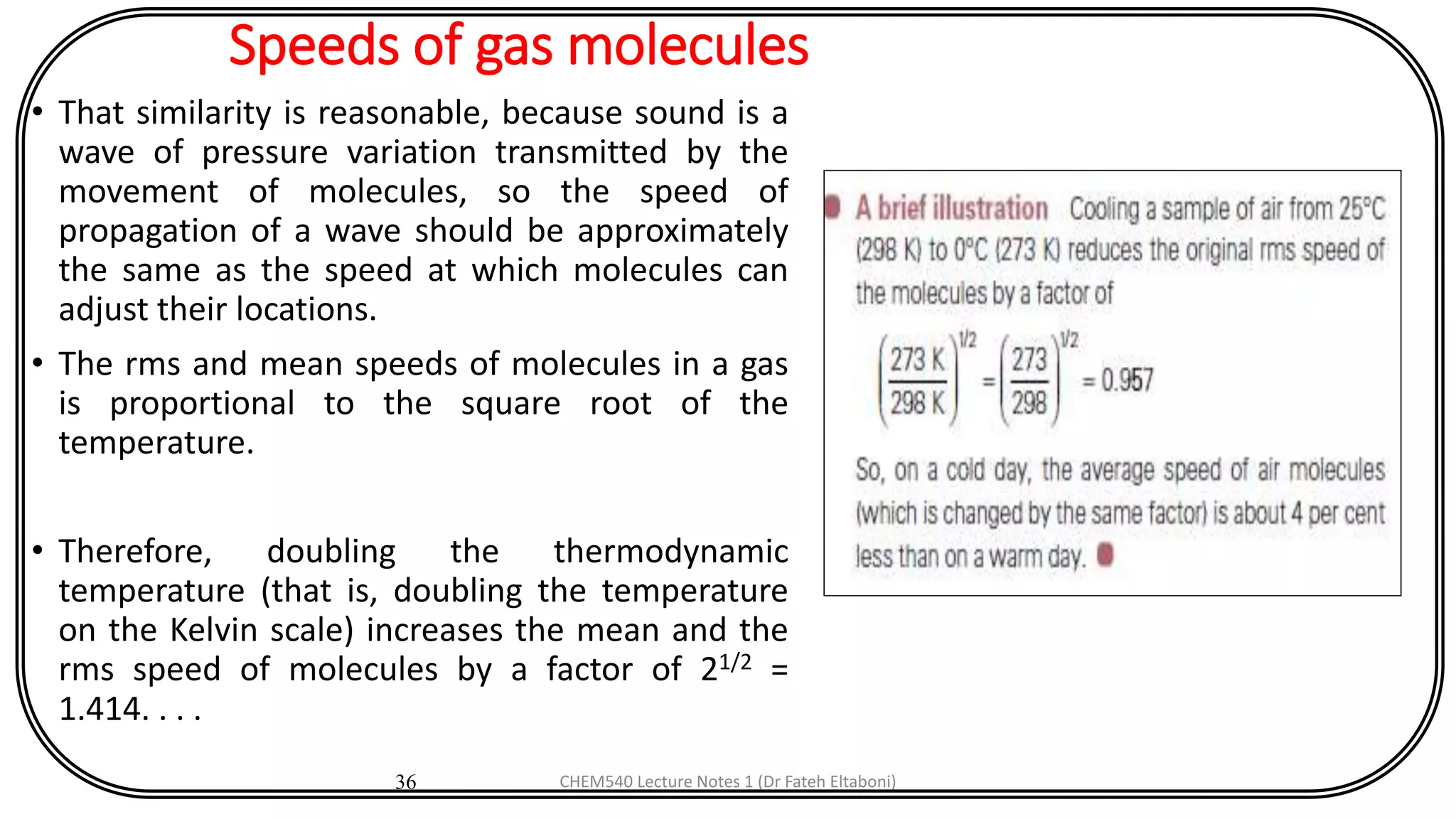 Speeds of gas molecules
• That similarity is reasonable, because sound is a
wave of pressure variation transmitted by the
movement of molecules, so the speed of
propagation of a wave should be approximately
the same as the speed at which molecules can
adjust their locations.
• The rms and mean speeds of molecules in a gas
is proportional to the square root of the
temperature.
• Therefore, doubling the thermodynamic
temperature (that is, doubling the temperature
on the Kelvin scale) increases the mean and the
rms speed of molecules by a factor of 21/2 =
1.414. . . .
36 CHEM540 Lecture Notes 1 (Dr Fateh Eltaboni)
 