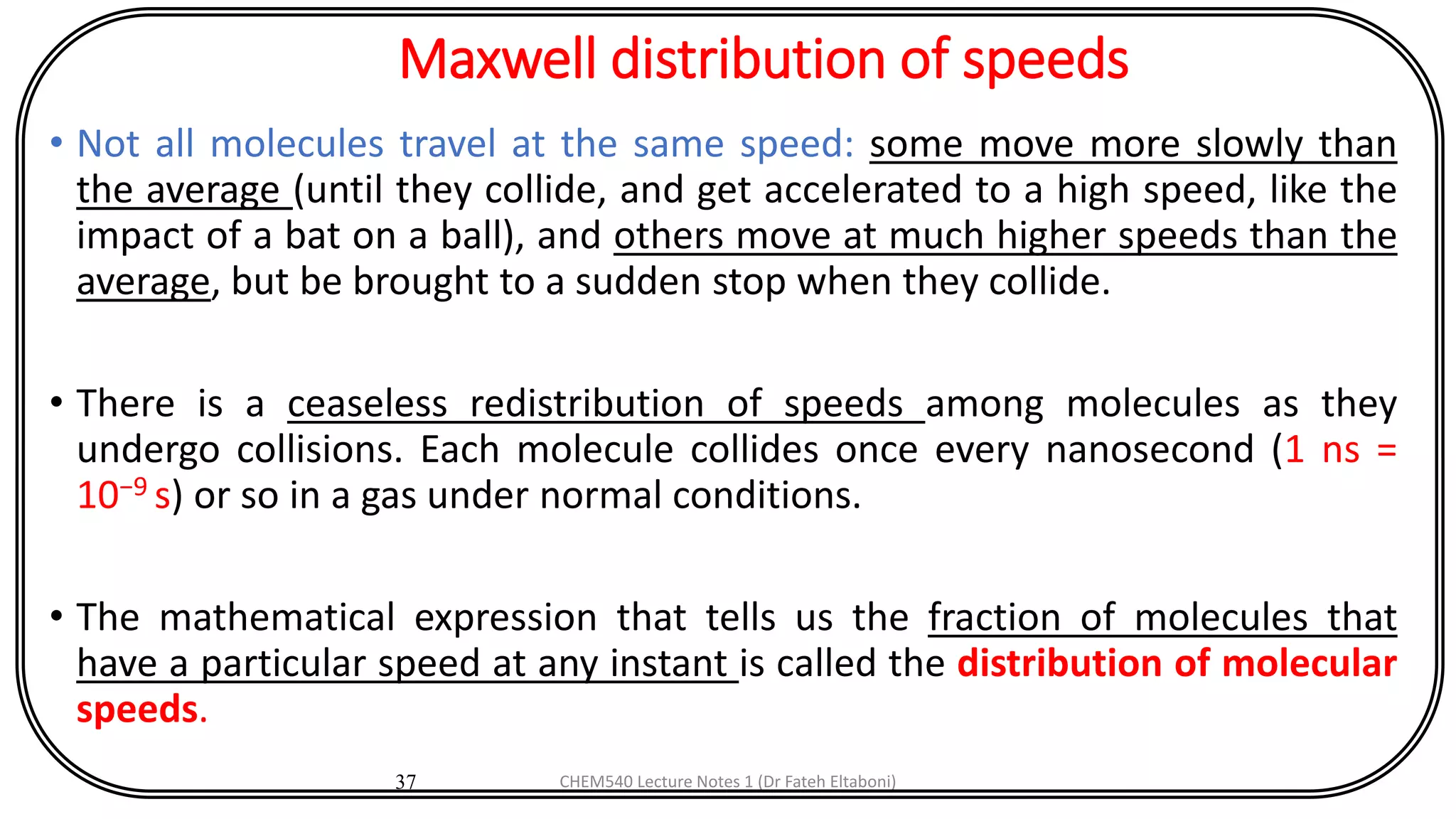 Maxwell distribution of speeds
• Not all molecules travel at the same speed: some move more slowly than
the average (until they collide, and get accelerated to a high speed, like the
impact of a bat on a ball), and others move at much higher speeds than the
average, but be brought to a sudden stop when they collide.
• There is a ceaseless redistribution of speeds among molecules as they
undergo collisions. Each molecule collides once every nanosecond (1 ns =
10−9 s) or so in a gas under normal conditions.
• The mathematical expression that tells us the fraction of molecules that
have a particular speed at any instant is called the distribution of molecular
speeds.
37 CHEM540 Lecture Notes 1 (Dr Fateh Eltaboni)
 