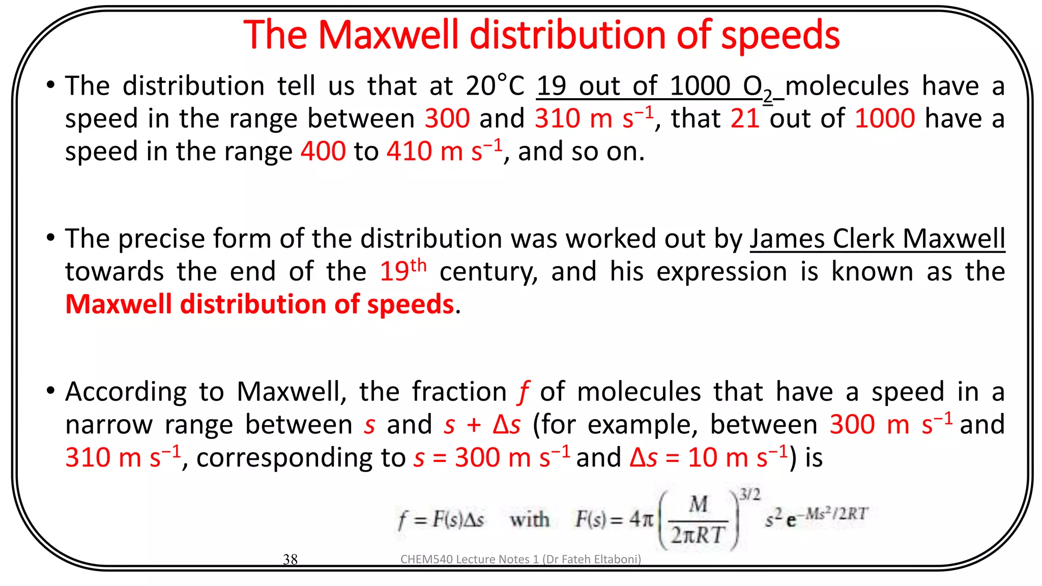 The Maxwell distribution of speeds
• The distribution tell us that at 20°C 19 out of 1000 O2 molecules have a
speed in the range between 300 and 310 m s−1, that 21 out of 1000 have a
speed in the range 400 to 410 m s−1, and so on.
• The precise form of the distribution was worked out by James Clerk Maxwell
towards the end of the 19th century, and his expression is known as the
Maxwell distribution of speeds.
• According to Maxwell, the fraction f of molecules that have a speed in a
narrow range between s and s + Δs (for example, between 300 m s−1 and
310 m s−1, corresponding to s = 300 m s−1 and Δs = 10 m s−1) is
38 CHEM540 Lecture Notes 1 (Dr Fateh Eltaboni)
 