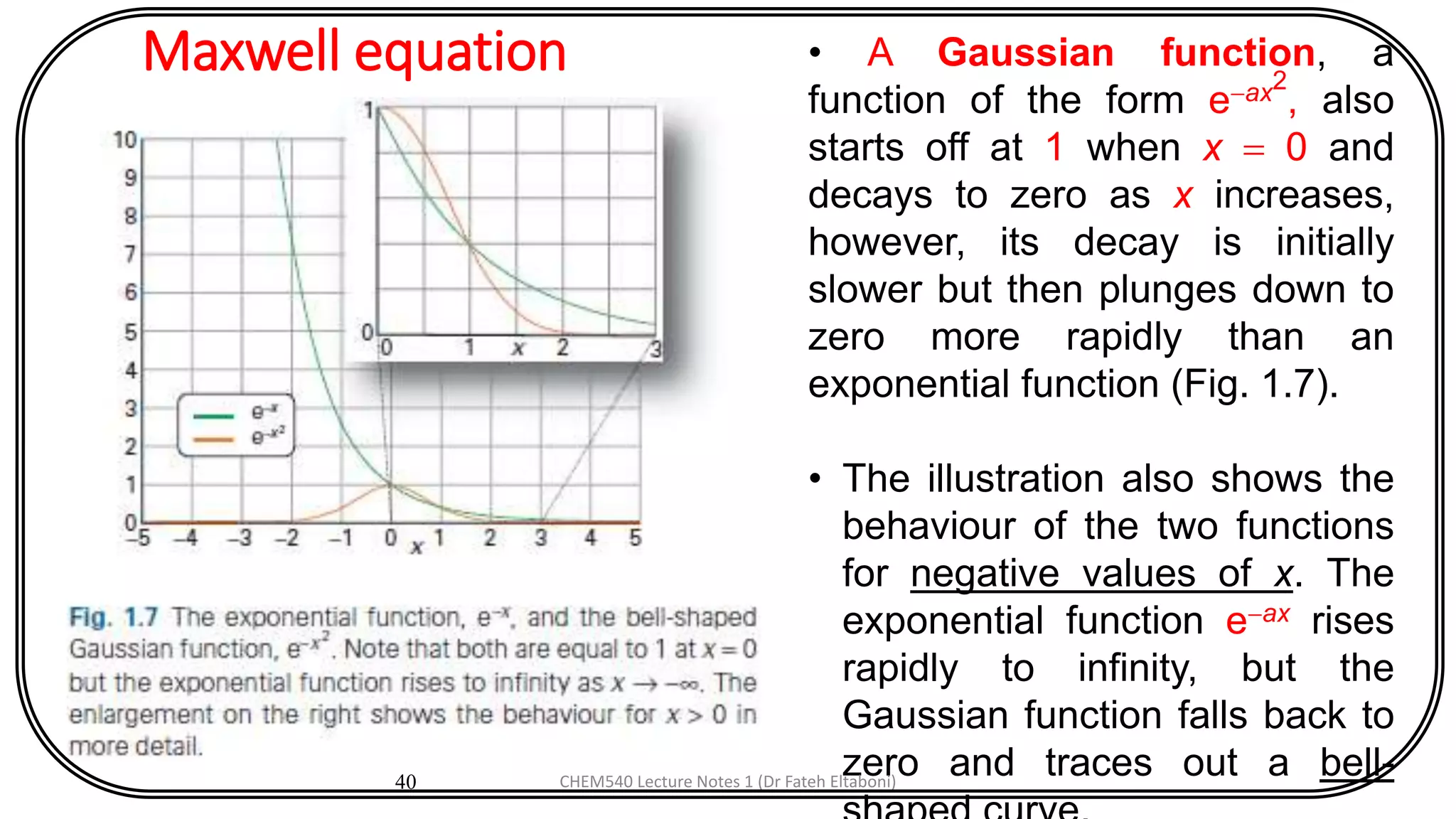 Maxwell equation
40
• A Gaussian function, a
function of the form e-ax2
, also
starts off at 1 when x = 0 and
decays to zero as x increases,
however, its decay is initially
slower but then plunges down to
zero more rapidly than an
exponential function (Fig. 1.7).
• The illustration also shows the
behaviour of the two functions
for negative values of x. The
exponential function e-ax rises
rapidly to infinity, but the
Gaussian function falls back to
zero and traces out a bell-CHEM540 Lecture Notes 1 (Dr Fateh Eltaboni)
 