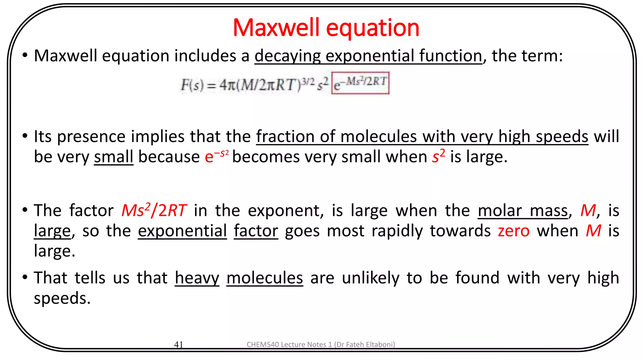 Maxwell equation
• Maxwell equation includes a decaying exponential function, the term:
• Its presence implies that the fraction of molecules with very high speeds will
be very small because e−s2
becomes very small when s2 is large.
• The factor Ms2/2RT in the exponent, is large when the molar mass, M, is
large, so the exponential factor goes most rapidly towards zero when M is
large.
• That tells us that heavy molecules are unlikely to be found with very high
speeds.
41 CHEM540 Lecture Notes 1 (Dr Fateh Eltaboni)
 