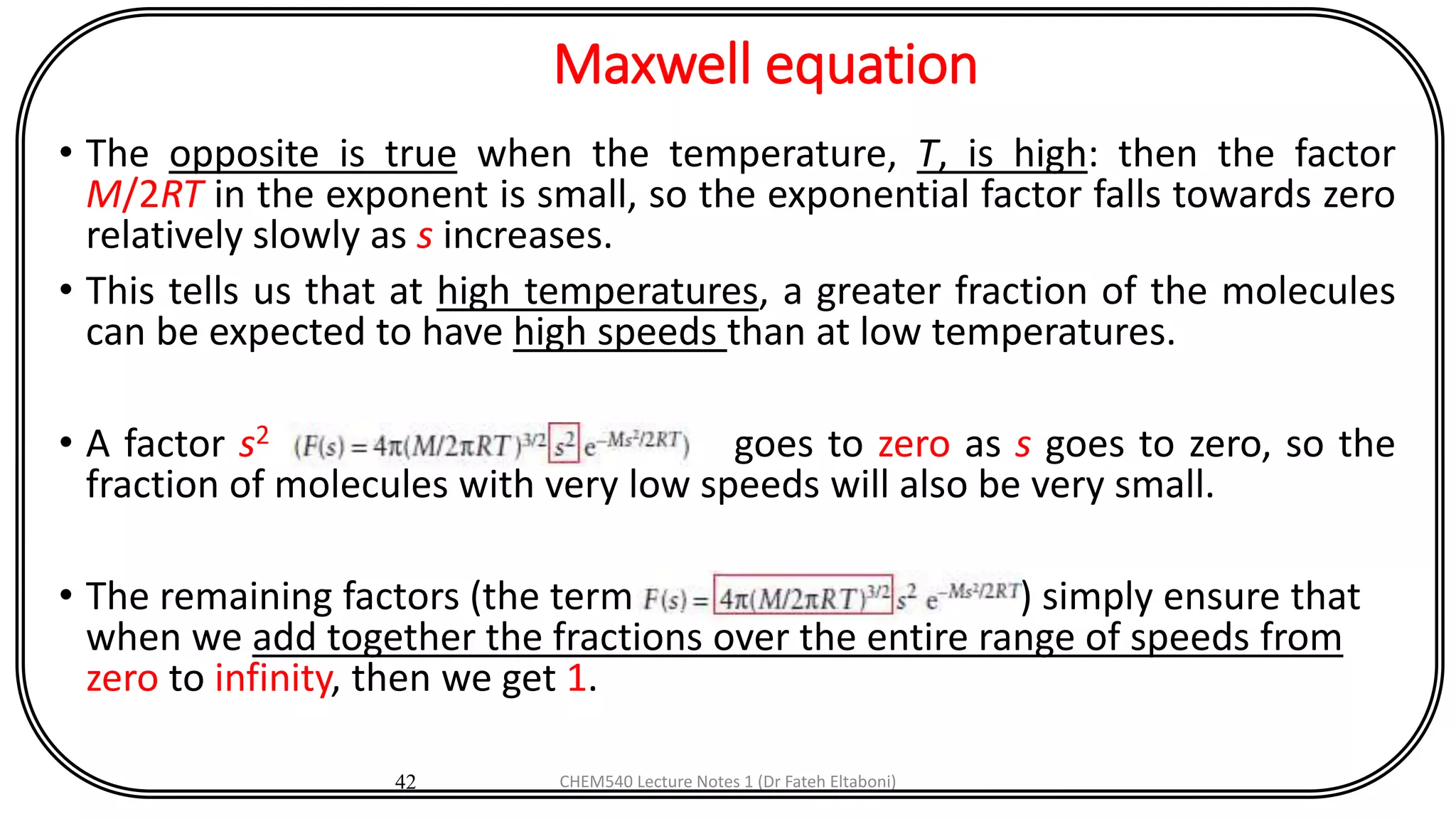 Maxwell equation
• The opposite is true when the temperature, T, is high: then the factor
M/2RT in the exponent is small, so the exponential factor falls towards zero
relatively slowly as s increases.
• This tells us that at high temperatures, a greater fraction of the molecules
can be expected to have high speeds than at low temperatures.
• A factor s2 goes to zero as s goes to zero, so the
fraction of molecules with very low speeds will also be very small.
• The remaining factors (the term ) simply ensure that
when we add together the fractions over the entire range of speeds from
zero to infinity, then we get 1.
42 CHEM540 Lecture Notes 1 (Dr Fateh Eltaboni)
 