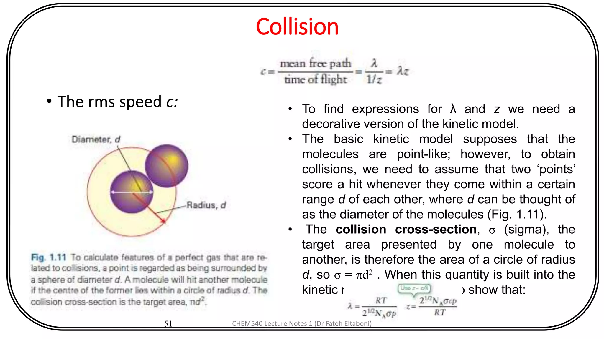 Collision
• The rms speed c:
51
• To find expressions for λ and z we need a
decorative version of the kinetic model.
• The basic kinetic model supposes that the
molecules are point-like; however, to obtain
collisions, we need to assume that two ‘points’
score a hit whenever they come within a certain
range d of each other, where d can be thought of
as the diameter of the molecules (Fig. 1.11).
• The collision cross-section, σ (sigma), the
target area presented by one molecule to
another, is therefore the area of a circle of radius
d, so σ = πd2 . When this quantity is built into the
kinetic model, it is possible to show that:
CHEM540 Lecture Notes 1 (Dr Fateh Eltaboni)
 