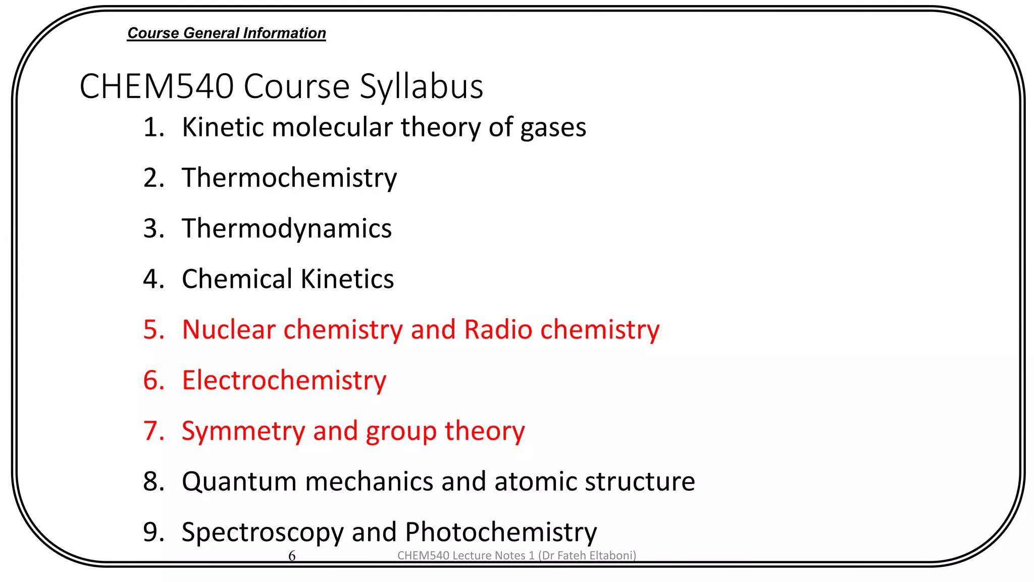 6
CHEM540 Course Syllabus
1. Kinetic molecular theory of gases
2. Thermochemistry
3. Thermodynamics
4. Chemical Kinetics
5. Nuclear chemistry and Radio chemistry
6. Electrochemistry
7. Symmetry and group theory
8. Quantum mechanics and atomic structure
9. Spectroscopy and Photochemistry
Course General Information
CHEM540 Lecture Notes 1 (Dr Fateh Eltaboni)
 