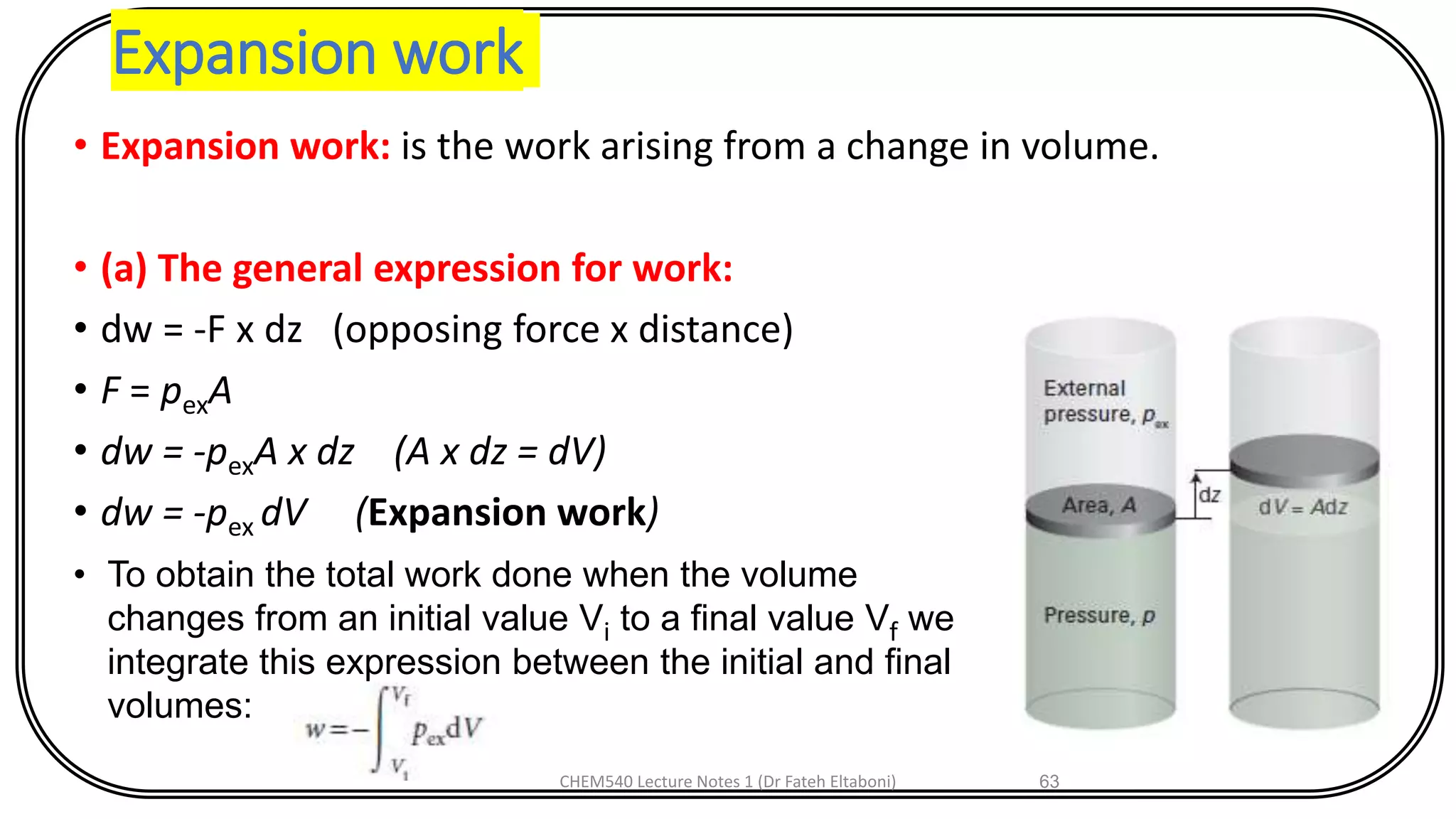 Expansion work
• Expansion work: is the work arising from a change in volume.
• (a) The general expression for work:
• dw = -F x dz (opposing force x distance)
• F = pexA
• dw = -pexA x dz (A x dz = dV)
• dw = -pex dV (Expansion work)
CHEM540 Lecture Notes 1 (Dr Fateh Eltaboni) 63
• To obtain the total work done when the volume
changes from an initial value Vi to a final value Vf we
integrate this expression between the initial and final
volumes:
 