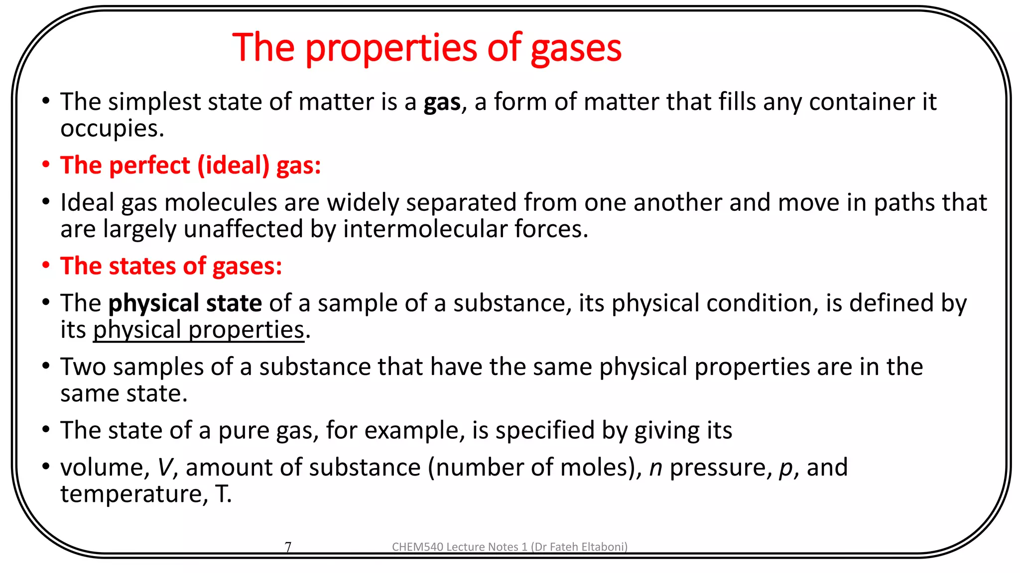 The properties of gases
• The simplest state of matter is a gas, a form of matter that fills any container it
occupies.
• The perfect (ideal) gas:
• Ideal gas molecules are widely separated from one another and move in paths that
are largely unaffected by intermolecular forces.
• The states of gases:
• The physical state of a sample of a substance, its physical condition, is defined by
its physical properties.
• Two samples of a substance that have the same physical properties are in the
same state.
• The state of a pure gas, for example, is specified by giving its
• volume, V, amount of substance (number of moles), n pressure, p, and
temperature, T.
7 CHEM540 Lecture Notes 1 (Dr Fateh Eltaboni)
 
