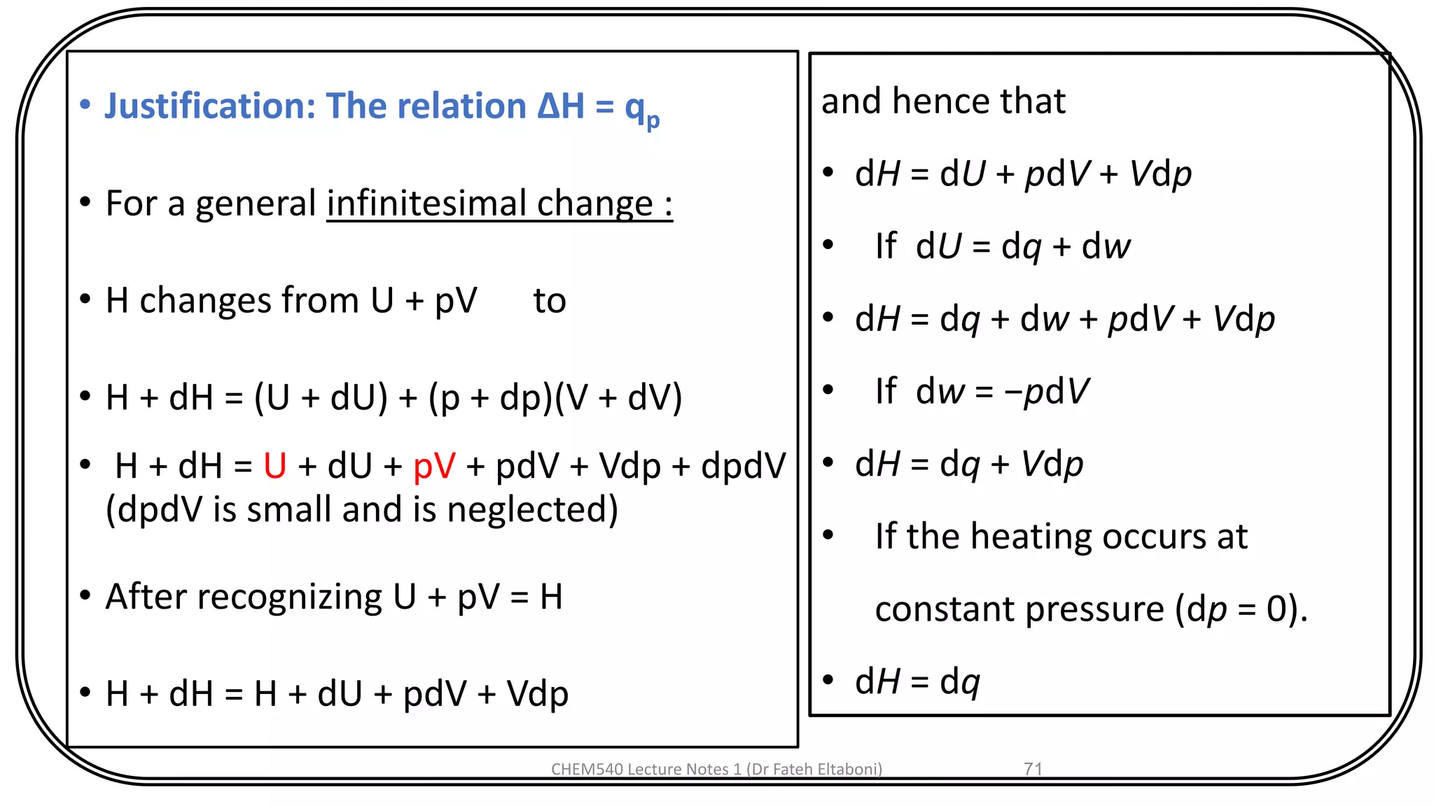 • Justification: The relation ΔH = qp
• For a general infinitesimal change :
• H changes from U + pV to
• H + dH = (U + dU) + (p + dp)(V + dV)
• H + dH = U + dU + pV + pdV + Vdp + dpdV
(dpdV is small and is neglected)
• After recognizing U + pV = H
• H + dH = H + dU + pdV + Vdp
CHEM540 Lecture Notes 1 (Dr Fateh Eltaboni) 71
and hence that
• dH = dU + pdV + Vdp
• If dU = dq + dw
• dH = dq + dw + pdV + Vdp
• If dw = −pdV
• dH = dq + Vdp
• If the heating occurs at
constant pressure (dp = 0).
• dH = dq
 