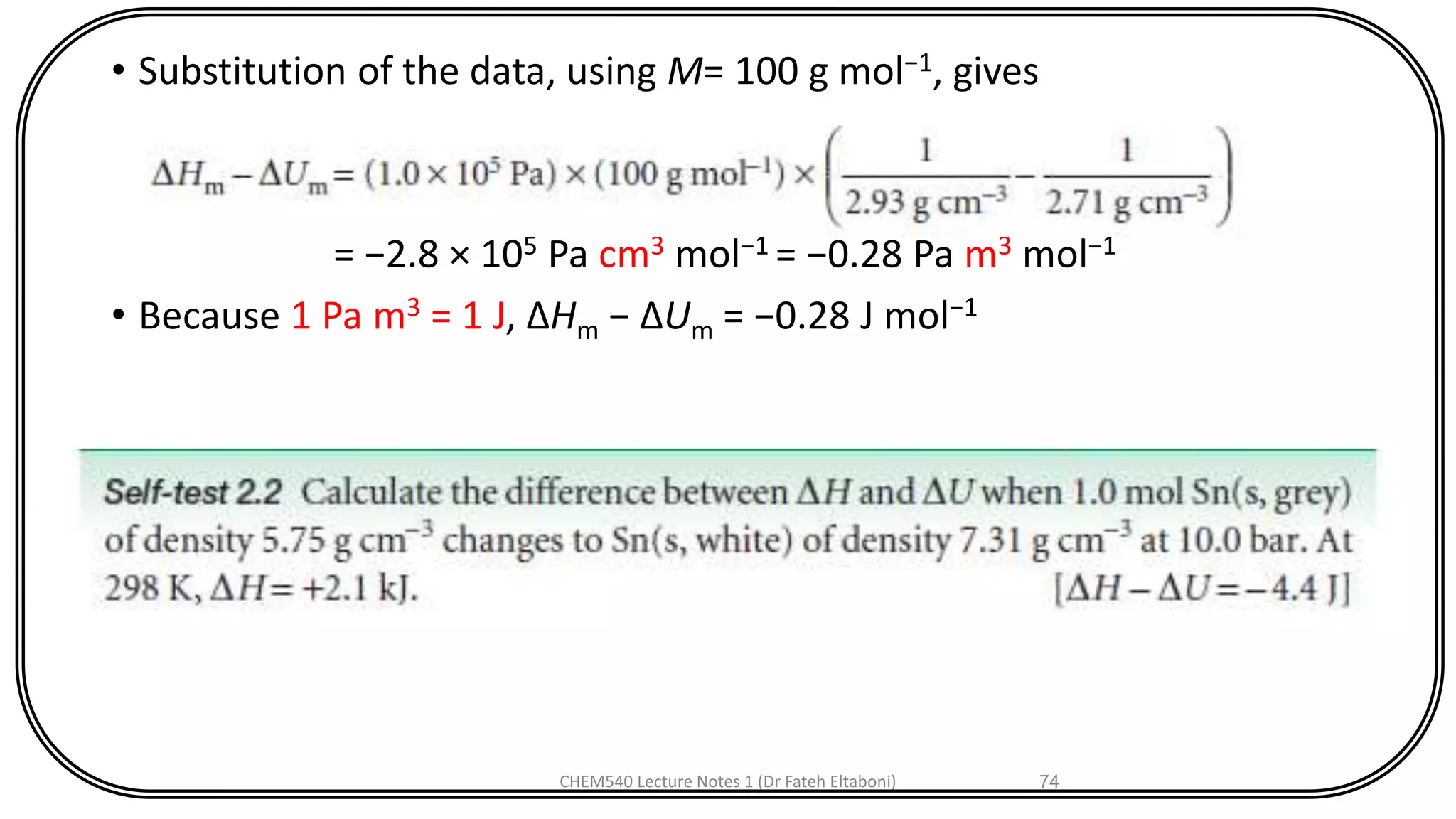 • Substitution of the data, using M= 100 g mol−1, gives
= −2.8 × 105 Pa cm3 mol−1 = −0.28 Pa m3 mol−1
• Because 1 Pa m3 = 1 J, ΔHm − ΔUm = −0.28 J mol−1
CHEM540 Lecture Notes 1 (Dr Fateh Eltaboni) 74
 