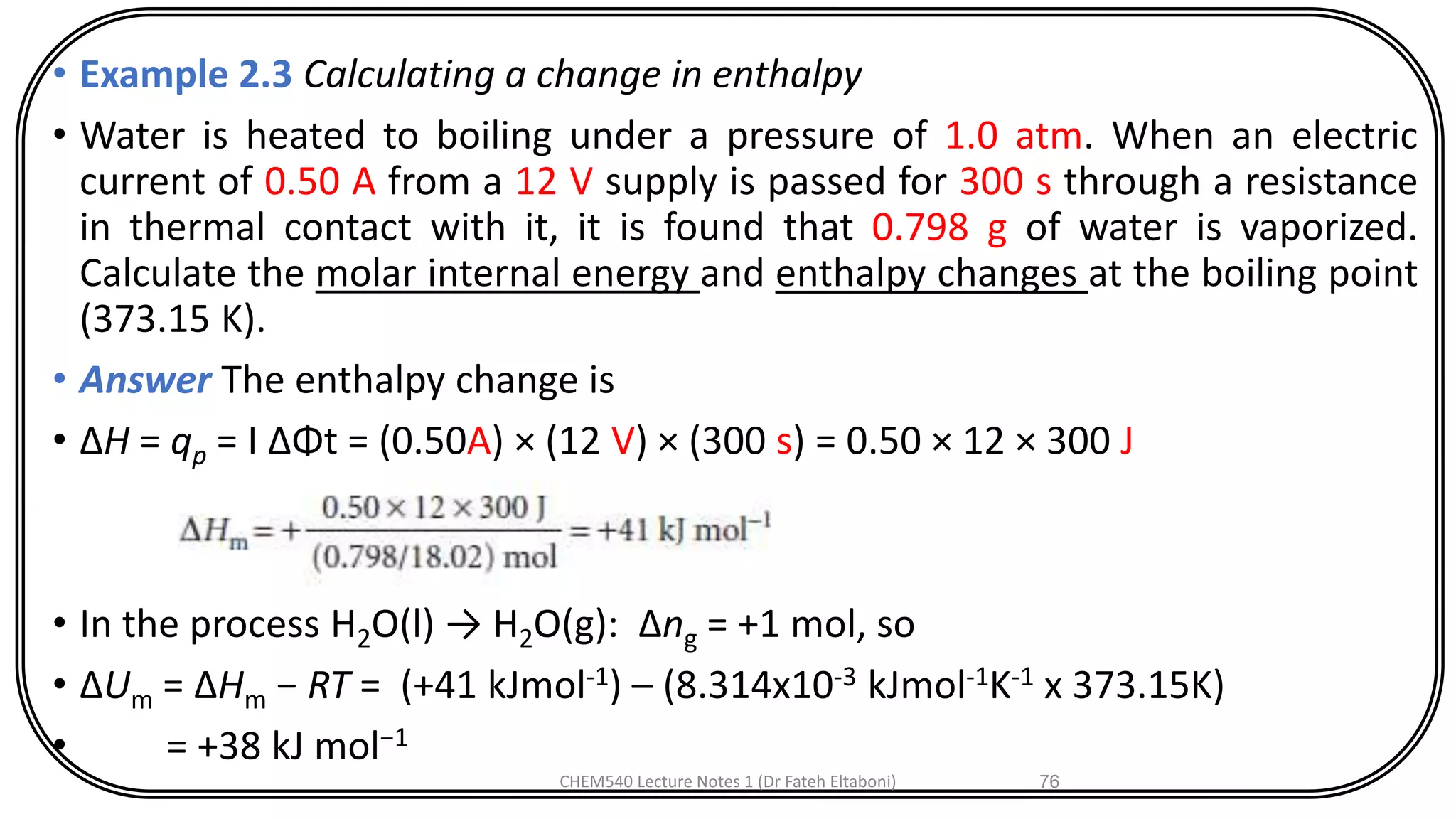 • Example 2.3 Calculating a change in enthalpy
• Water is heated to boiling under a pressure of 1.0 atm. When an electric
current of 0.50 A from a 12 V supply is passed for 300 s through a resistance
in thermal contact with it, it is found that 0.798 g of water is vaporized.
Calculate the molar internal energy and enthalpy changes at the boiling point
(373.15 K).
• Answer The enthalpy change is
• ΔH = qp = I ΔΦt = (0.50A) × (12 V) × (300 s) = 0.50 × 12 × 300 J
• In the process H2O(l) → H2O(g): Δng = +1 mol, so
• ΔUm = ΔHm − RT = (+41 kJmol-1) – (8.314x10-3 kJmol-1K-1 x 373.15K)
• = +38 kJ mol−1
CHEM540 Lecture Notes 1 (Dr Fateh Eltaboni) 76
 