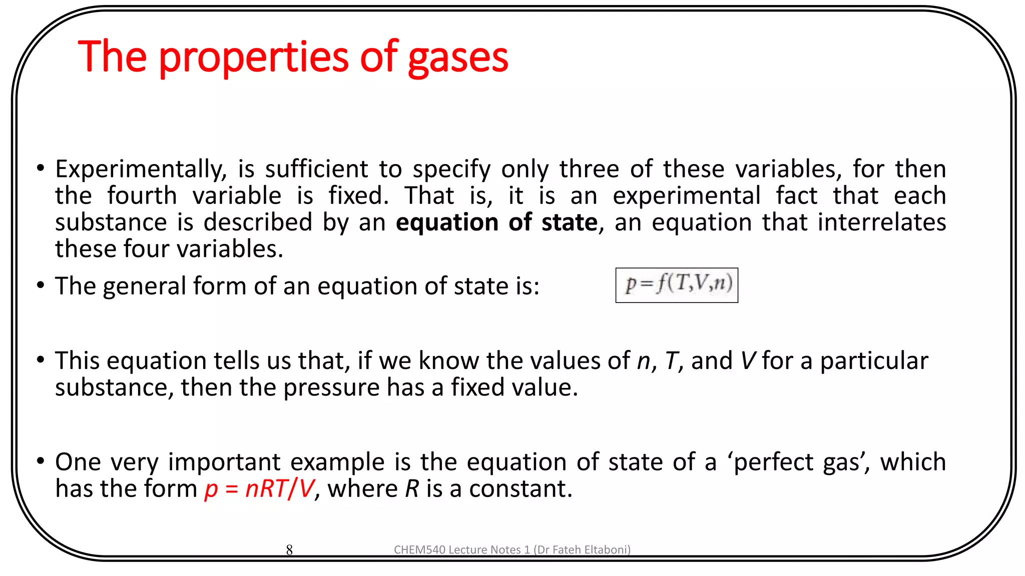 The properties of gases
• Experimentally, is sufficient to specify only three of these variables, for then
the fourth variable is fixed. That is, it is an experimental fact that each
substance is described by an equation of state, an equation that interrelates
these four variables.
• The general form of an equation of state is:
• This equation tells us that, if we know the values of n, T, and V for a particular
substance, then the pressure has a fixed value.
• One very important example is the equation of state of a ‘perfect gas’, which
has the form p = nRT/V, where R is a constant.
8 CHEM540 Lecture Notes 1 (Dr Fateh Eltaboni)
 