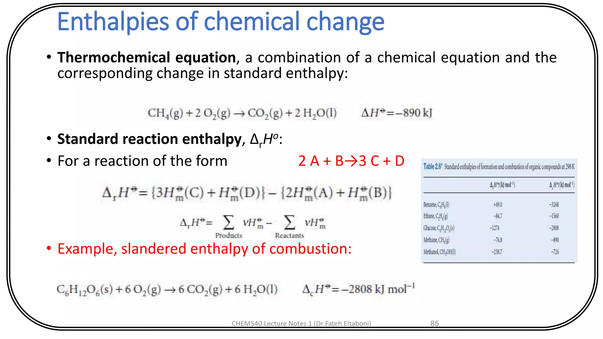 Enthalpies of chemical change
• Thermochemical equation, a combination of a chemical equation and the
corresponding change in standard enthalpy:
• Standard reaction enthalpy, ΔrHo:
• For a reaction of the form 2 A + B→3 C + D
• Example, slandered enthalpy of combustion:
CHEM540 Lecture Notes 1 (Dr Fateh Eltaboni) 85
 