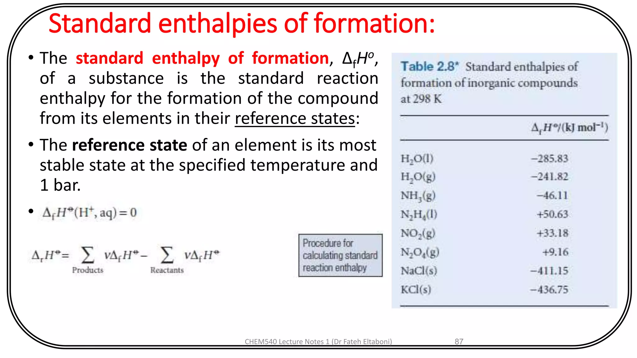 Standard enthalpies of formation:
• The standard enthalpy of formation, ΔfHo,
of a substance is the standard reaction
enthalpy for the formation of the compound
from its elements in their reference states:
• The reference state of an element is its most
stable state at the specified temperature and
1 bar.
•
CHEM540 Lecture Notes 1 (Dr Fateh Eltaboni) 87
 