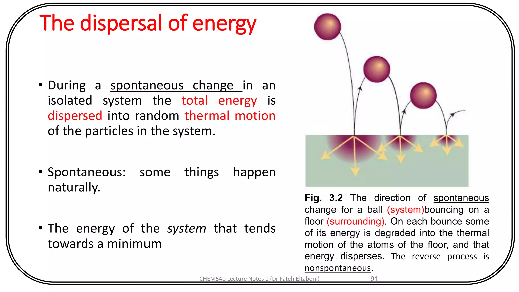 The dispersal of energy
• During a spontaneous change in an
isolated system the total energy is
dispersed into random thermal motion
of the particles in the system.
• Spontaneous: some things happen
naturally.
• The energy of the system that tends
towards a minimum
CHEM540 Lecture Notes 1 (Dr Fateh Eltaboni) 91
Fig. 3.2 The direction of spontaneous
change for a ball (system)bouncing on a
floor (surrounding). On each bounce some
of its energy is degraded into the thermal
motion of the atoms of the floor, and that
energy disperses. The reverse process is
nonspontaneous.
 