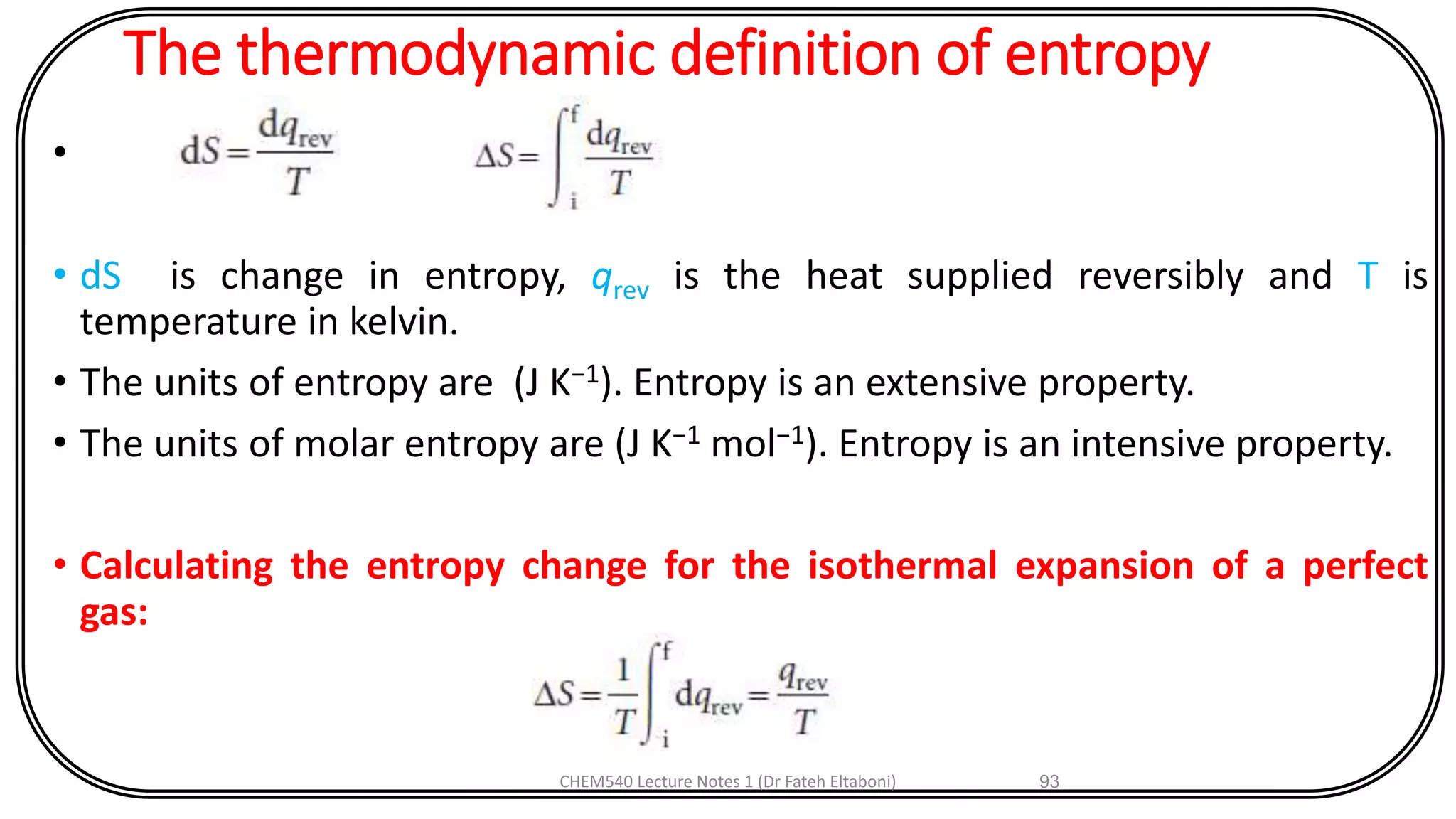 The thermodynamic definition of entropy
•
• dS is change in entropy, qrev is the heat supplied reversibly and T is
temperature in kelvin.
• The units of entropy are (J K−1). Entropy is an extensive property.
• The units of molar entropy are (J K−1 mol−1). Entropy is an intensive property.
• Calculating the entropy change for the isothermal expansion of a perfect
gas:
CHEM540 Lecture Notes 1 (Dr Fateh Eltaboni) 93
 