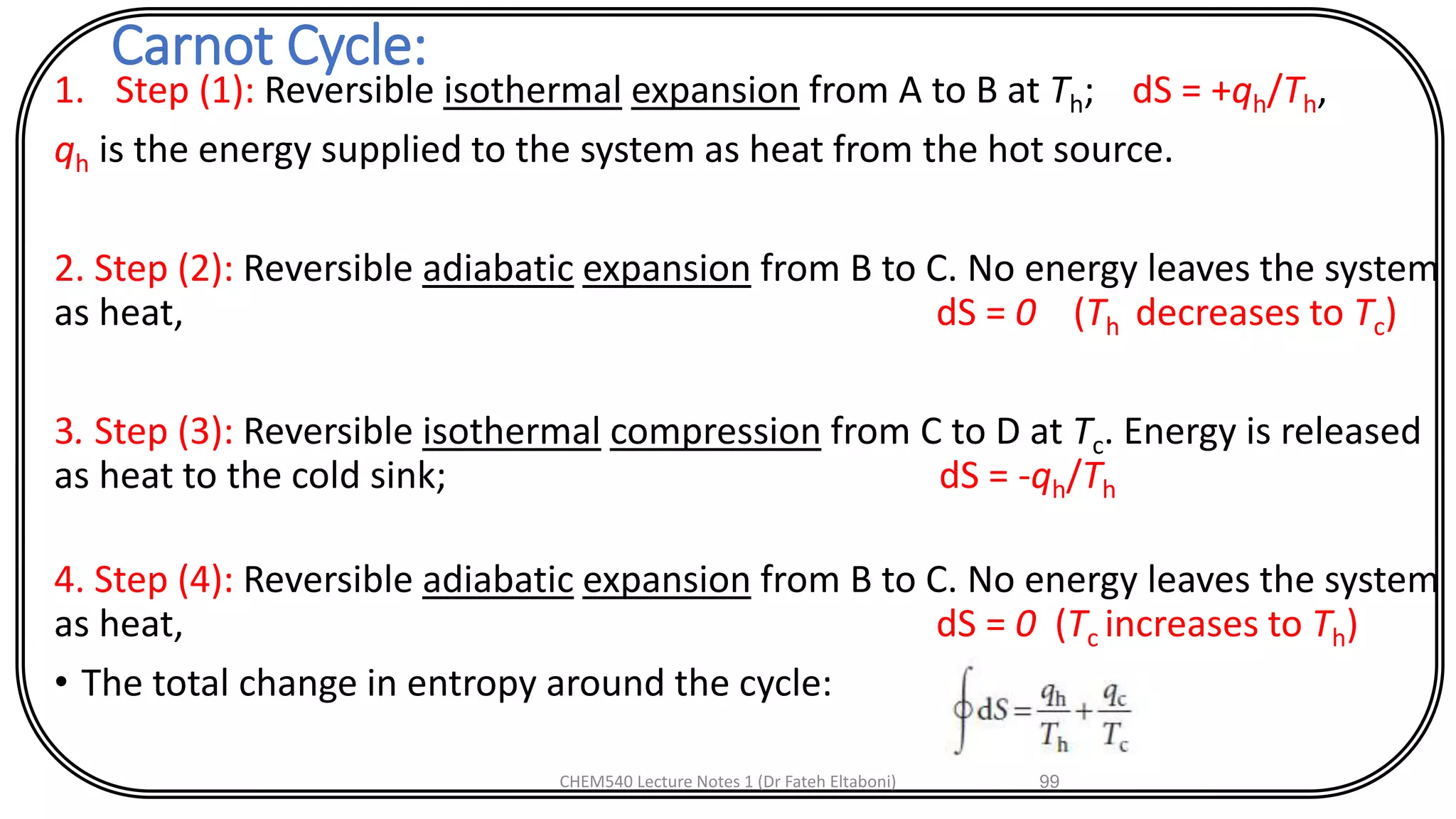 Carnot Cycle:
1. Step (1): Reversible isothermal expansion from A to B at Th; dS = +qh/Th,
qh is the energy supplied to the system as heat from the hot source.
2. Step (2): Reversible adiabatic expansion from B to C. No energy leaves the system
as heat, dS = 0 (Th decreases to Tc)
3. Step (3): Reversible isothermal compression from C to D at Tc. Energy is released
as heat to the cold sink; dS = -qh/Th
4. Step (4): Reversible adiabatic expansion from B to C. No energy leaves the system
as heat, dS = 0 (Tc increases to Th)
• The total change in entropy around the cycle:
CHEM540 Lecture Notes 1 (Dr Fateh Eltaboni) 99
 