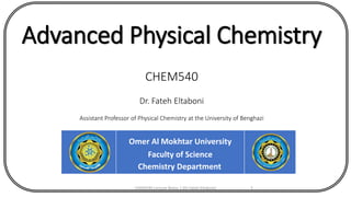 Advanced Physical Chemistry
CHEM540
Dr. Fateh Eltaboni
Assistant Professor of Physical Chemistry at the University of Benghazi
Omer Al Mokhtar University
Faculty of Science
Chemistry Department
CHEM540 Lecture Notes 1 (Dr Fateh Eltaboni) 1
 