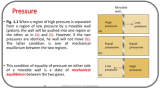 Pressure
• Fig. 1.1 When a region of high pressure is separated
from a region of low pressure by a movable wall
(piston), the wall will be pushed into one region or
the other, as in (a) and (c). However, if the two
pressures are identical, he wall will not move (b).
The latter condition is one of mechanical
equilibrium between the two regions.
• This condition of equality of pressure on either side
of a movable wall is a state of mechanical
equilibrium between the two gases.
10 CHEM540 Lecture Notes 1 (Dr Fateh Eltaboni)
 
