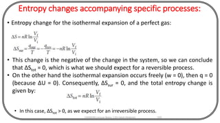 Entropy changes accompanying specific processes:
• Entropy change for the isothermal expansion of a perfect gas:
CHEM540 Lecture Notes 1 (Dr Fateh Eltaboni) 103
• This change is the negative of the change in the system, so we can conclude
that ΔStot = 0, which is what we should expect for a reversible process.
• On the other hand the isothermal expansion occurs freely (w = 0), then q = 0
(because ΔU = 0). Consequently, ΔSsur = 0, and the total entropy change is
given by:
• In this case, ΔStot > 0, as we expect for an irreversible process.
 
