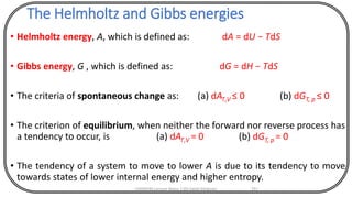 The Helmholtz and Gibbs energies
• Helmholtz energy, A, which is defined as: dA = dU − TdS
• Gibbs energy, G , which is defined as: dG = dH − TdS
• The criteria of spontaneous change as: (a) dAT,V ≤ 0 (b) dGT, p ≤ 0
• The criterion of equilibrium, when neither the forward nor reverse process has
a tendency to occur, is (a) dAT,V = 0 (b) dGT, p = 0
• The tendency of a system to move to lower A is due to its tendency to move
towards states of lower internal energy and higher entropy.
CHEM540 Lecture Notes 1 (Dr Fateh Eltaboni) 111
 