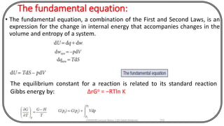 The fundamental equation:
• The fundamental equation, a combination of the First and Second Laws, is an
expression for the change in internal energy that accompanies changes in the
volume and entropy of a system.
CHEM540 Lecture Notes 1 (Dr Fateh Eltaboni) 115
The equilibrium constant for a reaction is related to its standard reaction
Gibbs energy by: ΔrGo = −RTln K
 