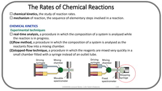 The Rates of Chemical Reactions
 chemical kinetics, the study of reaction rates.
 mechanism of reaction, the sequence of elementary steps involved in a reaction.
CHEMICAL KINETICS
Experimental techniques
 real-time analysis, a procedure in which the composition of a system is analysed while
the reaction is in progress.
(1)flow method, a procedure in which the composition of a system is analysed as the
reactants flow into a mixing chamber.
(2)stopped-flow technique, a procedure in which the reagents are mixed very quickly in a
small chamber fitted with a syringe instead of an outlet tube.
CHEM540 Lecture Notes 1 (Dr Fateh Eltaboni) 118
 