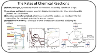 The Rates of Chemical Reactions
(3) flash photolysis, a procedure in which the reaction is initiated by a brief flash of light.
 quenching methods, techniques based on stopping the reaction after it has been allowed to
proceed for a certain time.
(1)chemical quench flow method, a technique in which the reactants are mixed as in the flow
method but the reaction is quenched by another reagent.
(2)freeze quench method, a technique in which the reaction is quenched by cooling the
mixture.
CHEM540 Lecture Notes 1 (Dr Fateh Eltaboni) 119
 