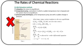 The Rates of Chemical Reactions
21.4(b) Relaxation methods
 relaxation, the return to equilibrium.
 temperature jump, a procedure in which a sudden temperature rise is imposed and
the system returns to equilibrium.
 pressure-jump techniques, as for temperature jump, but with a sudden change in
pressure.
rr
t
rreqreqr
rr
eqeq
rreqreqr
kkexx
equationaldifferentiorderstisabove
dt
dx
dt
Ad
xkkxBkAxk
dt
Ad
BkAk
dt
Ad
xBBAxA
constratenewarekkBkAk
mequilibriunewthetoreadjustssystemjumptempAfter
+==
-=
+-=-++-=
+-=
-=+=
=
-

/1
1
][
)()]([)][(
][
][][
][
][][,][][
.)&(][][
,.
/
0
CHEM540 Lecture Notes 1 (Dr Fateh Eltaboni) 127
 