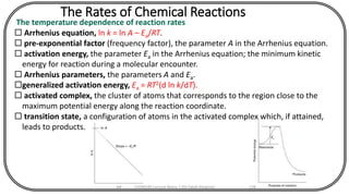The Rates of Chemical Reactions
The temperature dependence of reaction rates
 Arrhenius equation, ln k = ln A – Ea/RT.
 pre-exponential factor (frequency factor), the parameter A in the Arrhenius equation.
 activation energy, the parameter Ea in the Arrhenius equation; the minimum kinetic
energy for reaction during a molecular encounter.
 Arrhenius parameters, the parameters A and Ea.
generalized activation energy, Ea = RT2(d ln k/dT).
 activated complex, the cluster of atoms that corresponds to the region close to the
maximum potential energy along the reaction coordinate.
 transition state, a configuration of atoms in the activated complex which, if attained,
leads to products.
CHEM540 Lecture Notes 1 (Dr Fateh Eltaboni) 128
 