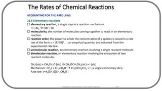 The Rates of Chemical Reactions
ACCOUNTING FOR THE RATE LAWS
21.6 Elementary reactions
 elementary reaction, a single step in a reaction mechanism.
H + Br2  HBr + Br
 molecularity, the number of molecules coming together to react in an elementary
reaction.
 reaction order, the power to which the concentration of a species is raised in a rate
law of the form v = [A]a[B]b... ; an empirical quantity, and obtained from the
experimental rate law.
 unimolecular reaction, an elementary reaction involving a single reactant molecule.
 bimolecular reaction, an elementary reaction involving the encounter of two
reactant molecules.
CH3I(alc) + CH3CH2O-(alc)  CH3OCH2CH3(alc) + I-(alc)
Mechanism: CH3I + CH3CH2O-  CH3OCH2CH3 + I-, a single elementary step
Rate law: v=kr[CH3I][CH3CH2O-]
CHEM540 Lecture Notes 1 (Dr Fateh Eltaboni) 129
 