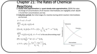 Chapter 21: The Rates of Chemical
Reactions steady-state approximation (or quasi-steady-state approximation, QSSA) the rates
of change of concentrations of all reaction intermediates are negligibly small: d[I]/dt
 0 and their concentrations are low.
 induction period, the initial stage of a reaction during which reaction intermediates
are formed.
0
0
0
0
0
][1][
])[1(][[P]
step!gdetermininratetheis;][][
][
])[(][])[/(][
0][][
][
A
kk
ekek
P
AedteAk
IAAkIk
dt
Pd
Aee
kk
k
IAkkI
IkAk
dt
Id
PIA
ab
tk
b
tk
akk
tkt tk
a
k
ab
tktk
ab
akk
ba
ba
kk
ab
ab
aa
a
baab
ba






-
-
+= 
-==
=
-
-
= 
-=

--

--
--

CHEM540 Lecture Notes 1 (Dr Fateh Eltaboni) 131
 